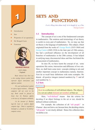 SETS AND
FUNCTIONS
SETS AND
FUNCTIONS
A set is Many that allows itself to be thought of as a One
- Georg Cantor
George Boole
(1815-1864)
England
	 Boole believed that there was
a close analogy between symbols that
represent logical interactions and
algebraic symbols.
He used mathematical symbols
to express logical relations. Although
computers did not exist in his
day, Boole would be pleased to
know that his Boolean algebra
is the basis of all computer arithmetic.
	 As the inventor of Boolean
logic-the basis of modern digital
computer logic - Boole is regarded in
hindsight as a founder of the field of
computer science.
	Introduction
	Sets
	Properties of set operations
	De Morgan’s Laws
	Functions
11
Definition
1.1 	 Introduction
	 The concept of set is one of the fundamental concepts
in mathematics. The notation and terminology of set theory
is useful in every part of mathematics. So, we may say that
set theory is the language of mathematics. This subject, which
originated from the works of George Boole (1815-1864) and
Georg Cantor (1845-1918) in the later part of 19th century,
has had a profound influence on the development of all
branches of mathematics in the 20th century. It has helped
in unifying many disconnected ideas and thus facilitated the
advancement of mathematics.
	 In class IX, we have learnt the concept of set, some
operations like union, intersection and difference of two sets.
Here, we shall learn some more concepts relating to sets and
another important concept in mathematics namely, function.
First let us recall basic definitions with some examples. We
denote all positive integers (natural numbers) by N and all
real numbers by R.
1.2 Sets
A set is a collection of well-defined objects. The objects
in a set are called elements or members of that set.
	 Here, “well-defined” means that the criteria for
deciding if an object belongs to the set or not, should be
defined without confusion.
	 For example, the collection of all “tall people” in
Chennai does not form a set, because here, the deciding criteria
“tall people” is not clearly defined. Hence this collection does
not define a set.
1
 