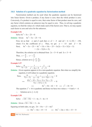102 10th Std. Mathematics
3.8.1	 Solution of a quadratic equation by factorization method
	 Factorization method can be used when the quadratic equation can be factorized
into linear factors. Given a product, if any factor is zero, then the whole product is zero.
Conversely, if a product is equal to zero, then some factor of that product must be zero, and
any factor which contains an unknown may be equal to zero. Thus, in solving a quadratic
equation, we find the values of x which make each of the factors zero. That is, we may equate
each factor to zero and solve for the unknown.
Example 3.36
	 Solve 6 5 25x x
2
- - = 0
Solution	 Given	 6 5 25x x
2
- - 	 = 0.
	 First, let us find a and b such that a b+ = –5 and ab = 6 ×(–25) = –150,
	 where –5 	is the coefficient of x. Thus, we get a = –15 and b = 10.
	 Next, 	6 5 25x x
2
- - = 6 15 10 25x x x
2
- + - = x x x3 2 5 5 2 5- + -^ ^h h
				 = x x2 5 3 5- +^ ^h h.
	 Therefore, the solution set is obtained from x2 5- 	= 0 and x3 5+ = 0
	 Thus, x =
2
5 , x =
3
5- .
	 Hence, solution set is ,
3
5
2
5-$ ..
Example 3.37
	 Solve
x x x x7 21
6
6 9
1
9
1
2 2-
-
- +
+
-
= 0
Solution	 Given equation appears to be a non-quadratic equation. But when we simplify the 	
	 equation, it will reduce to a quadratic equation.
Now, 	
x x x x7 3
6
3
1
3 3
1
2-
-
-
+
+ -^ ^ ^ ^h h h h
	= 0
( 	
x x
x x x
7 3 3
6 9 7 3 7 3
2
2
- +
- - + + -
^ ^
^ ^ ^
h h
h h h
	= 0
( 	6 54 42x
2
- - 	 = 0 ( 16x
2
- = 0
	 The equation 16x
2
= is quadratic and hence we have two values x = 4 and x= –4.
	 ` 	 Solution set is ,4 4-" ,
Example 3.38
	 Solve		 x24 10- = x3 4- , x3 4 0>-
Solution	 Given x24 10- = x3 4-
Squaring on both sides, we get, x24 10- = x3 4 2
-^ h
	 ( 	16 14 15x x
2
- - = 0 ( 16 24 10 15x x x
2
- + - = 0
 