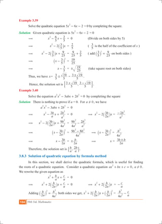104 10th Std. Mathematics
Example 3.39
	 Solve the quadratic equation 5 6 2x x
2
- - = 0 by completing the square.
Solution Given quadratic equation is 5 6 2x x
2
- - = 0
	 (	 	 x x
5
6
5
22
- - 	 = 0		 (Divide on both sides by 5)
	 (	 	 2x x
5
32
- ` j 	 =
5
2 	 (
5
3 is the half of the coefficient of x )
	 (	 	 2x x
5
3
25
92
- +` j 	 =
25
9
5
2+ 	 ( add
5
3
25
92
=` j on both sides )
	 (	 	 x
5
3 2
-` j 	 =
25
19
	 (	 	 x
5
3- 	 =
25
19! (take square root on both sides)
	 Thus, we have x	=
5
3
5
19! =
5
3 19! .
	 Hence, the solution set is ,
5
3 19
5
3 19+ -' 1.
Example 3.40
	 Solve the equation 3 2a x abx b
2 2 2
- + = 0 by completing the square
Solution	 There is nothing to prove if a = 0. For a 0! , we have
			 3 2a x abx b
2 2 2
- + 	 = 0
	 ( 		 x
a
b x
a
b3 22
2
2
- + 	 = 0		 ( 2x
a
b x
2
32
- ` j =
a
b2
2
2
-
	 ( 		 2x
a
b x
a
b
2
3
4
92
2
2
- +` j 	 =
a
b
a
b
4
9 2
2
2
2
2
-
	 (		 x
a
b
2
3 2
-` j 	 =
a
b b
4
9 8
2
2 2
- 	 ( x
a
b
2
3 2
-` j =
a
b
4
2
2
	 ( 		 x
a
b
2
3- 	 =
a
b
2
! 		 ( 	 x =
a
b b
2
3 !
	 Therefore, the solution set is ,
a
b
a
b2
$ ..
3.8.3	 Solution of quadratic equation by formula method
	 In this section, we shall derive the quadratic formula, which is useful for finding
the roots of a quadratic equation. Consider a quadratic equation 0ax bx c
2
+ + = , a 0! .
We rewrite the given equation as
			 x
a
b x
a
c2
+ + 	 = 0	
	 (		 2x
a
b x
a
c
2
2
+ +` j 	 = 0		 ( 2x
a
b x
2
2
+ ` j =
a
c-
	 Adding
a
b
a
b
2 4
2
2
2
=` j both sides we get, 2x
a
b x
a
b
2 2
2 2
+ +` `j j =
a
b
a
c
4
2
2
-
 