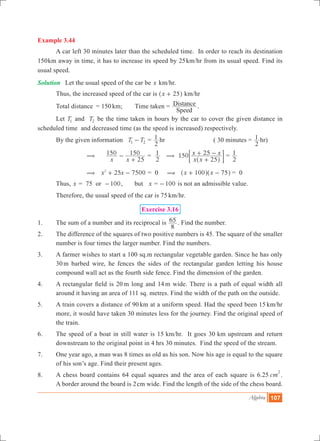 Algebra 107
Example 3.44
	 A car left 30 minutes later than the scheduled time. In order to reach its destination
150km away in time, it has to increase its speed by 25km/hr from its usual speed. Find its
usual speed.
Solution	 Let the usual speed of the car be x km/hr.
Thus, the increased speed of the car is x 25+^ h km/hr
	 Total distance	 = 150km; 	 Time taken =
Speed
Distance .
	 Let T1 and T2 be the time taken in hours by the car to cover the given distance in
scheduled time and decreased time (as the speed is increased) respectively.
	 By the given information 	T T1 2- =
2
1 hr 		 ( 30 minutes =
2
1 hr)
	 ( 	
x x
150
25
150-
+
=
2
1 (
x x
x x150
25
25
+
+ -
^ h
; E =
2
1
	 ( 	x x25 75002
+ - = 0 ( x x100 75+ -^ ^h h	= 0
	 Thus, x = 75 or 100- , but x = 100- is not an admissible value.
	 Therefore, the usual speed of the car is 75 km/hr.
Exercise 3.16
1.	 The sum of a number and its reciprocal is
8
65 . Find the number.
2.	 The difference of the squares of two positive numbers is 45. The square of the smaller
number is four times the larger number. Find the numbers.
3.	 A farmer wishes to start a 100 sq.m rectangular vegetable garden. Since he has only
30 m barbed wire, he fences the sides of the rectangular garden letting his house
compound wall act as the fourth side fence. Find the dimension of the garden.
4.	 A rectangular field is 20 m long and 14 m wide. There is a path of equal width all
around it having an area of 111 sq. metres. Find the width of the path on the outside.
5.	 A train covers a distance of 90 km at a uniform speed. Had the speed been 15 km/hr
more, it would have taken 30 minutes less for the journey. Find the original speed of
the train.
6.	 The speed of a boat in still water is 15 km/hr. It goes 30 km upstream and return
downstream to the original point in 4 hrs 30 minutes. Find the speed of the stream.
7.	 One year ago, a man was 8 times as old as his son. Now his age is equal to the square
of his son’s age. Find their present ages.
8.	 A chess board contains 64 equal squares and the area of each square is 6.25 cm
2
.
A border around the board is 2cm wide. Find the length of the side of the chess board.
 