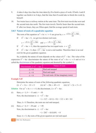 108 10th Std. Mathematics
9.	 A takes 6 days less than the time taken by B to finish a piece of work. If both A and B
together can finish it in 4 days, find the time that B would take to finish this work by
himself.
10.	 Two trains leave a railway station at the same time. The first train travels due west and
the second train due north. The first train travels 5km/hr faster than the second train.
If after two hours, they are 50km apart, find the average speed of each train.
3.8.5	 Nature of roots of a quadratic equation
	 The roots of the equation 0ax bx c
2
+ + = are given by x
a
b b ac
2
4
2
!= - - .
	 If 	 4 0b ac >
2
- , we get two distinct real roots
	 	 x =
a
b b ac
2
4
2
- + - and x =
a
b b ac
2
4
2
- - - .
	 If 	 4 0b ac
2
- = , then the equation has two equal roots x
a
b
2
= - .
	 If 	 4 0b ac <
2
- , then b ac4
2
- is not a real number. Therefore there is no real 	
	 root for the given quadratic equation.
	 So, evidently the nature of roots depends on the values of 4b ac
2
- . The value of the
expression 4b ac
2
- discriminates the nature of the roots of 0ax bx c
2
+ + = and so it is
called the discriminant of the quadratic equation and denoted by the symbol 3.
Discriminant 3= 4b ac
2
- Nature of roots
3 > 0 Real and unequal
3 = 0 Real and equal.
3 < 0 No real roots. (It has imaginary roots)
Example 3.45
	 Determine the nature of roots of the following quadratic equations
	 (i) 11 10 0x x
2
- - = 	 (ii) 4 28 49 0x x
2
- + = 	 (iii) 2 5 5 0x x
2
+ + =
Solution	 For 0ax bx c
2
+ + = , the discriminant, 4b ac
2
3= - .
(i)	 Here, a = 1; b = –11 and c = –10.
	 Now, the discriminant is	 3	 = 4b ac
2
-
				 = 411 1 102
- - -^ ^ ^h h h = 121 40+ = 161
	 0Thus, >3 .	Therefore, the roots are real and unequal.
(ii)	 Here, a = 4, b = –28 and 	 c	 = 49.
	 Now, the discriminant is	 3	 = 4b ac
2
-
				 = 428 4 492
- -^ ^ ^h h h	 = 0
	 Since 03= , the roots of the given equation are real and equal.
 