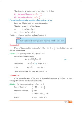 Algebra 111
Note
	 Therefore, if ,a b are the roots of 0ax bx c
2
+ + = , then
	 (i)	 the sum of the roots, 	a b+ =
a
b- 	
	 (ii)	 the product of roots, 	 ab =
a
c
Formation of quadratic equation when roots are given
	 Let a and b be the roots of a quadratic equation.
	 Then x a-^ h and (x b- ) are factors.
	 `	 x a-^ h (x b- )	=	0
	 (	 x x2
a b ab- + +^ h 	= 0
That is, x xsum of roots product of roots 0
2
- + =^ h
There are infinitely many quadratic equations with the same roots.
Example 3.48
	 If one of the roots of the equation 3 10 0x x k
2
- + = is
3
1 , then find the other root
and also the value of k.
Solution	 The given equation is 3 10 0x x k
2
- + = .
	 Let the two roots be a and b.
	 `		 a b+ 	 =
3
10- -^ h
=
3
10 		 (1)
	 Substituting 	 a	 =
3
1 in (1) we get b = 3
	 Also, 	 ab	 = k
3
, ( k = 3
	 Thus, the other root b = 3 and the value of k = 3.
Example 3.49
	 If the sum and product of the roots of the quadratic equation 5 0ax x c
2
- + = are
both equal to 10, then find the values of a and c.
Solution	 The given equation is 5 0ax x c
2
- + = .
	 Sum of the roots, 	
a
5 = 10, ( a
2
1=
	 Product of the roots,	
a
c = 10
	 ( 	 c	 = 10a 10
2
1#= = 5
	 Hence, 	 a	 =
2
1 	 and c 5=
 