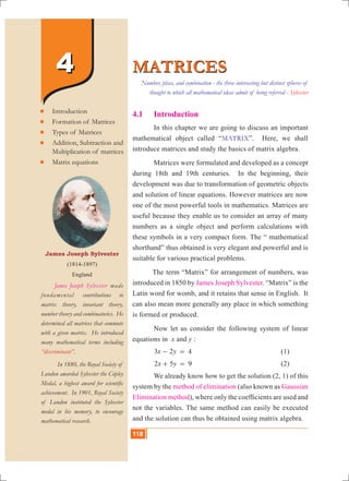 118 10th Std. Mathematics
44
4.1	 Introduction
	 In this chapter we are going to discuss an important
mathematical object called “MATRIX”. Here, we shall
introduce matrices and study the basics of matrix algebra.
	 Matrices were formulated and developed as a concept
during 18th and 19th centuries. In the beginning, their
development was due to transformation of geometric objects
and solution of linear equations. However matrices are now
one of the most powerful tools in mathematics. Matrices are
useful because they enable us to consider an array of many
numbers as a single object and perform calculations with
these symbols in a very compact form. The “ mathematical
shorthand” thus obtained is very elegant and powerful and is
suitable for various practical problems.
	 The term “Matrix” for arrangement of numbers, was
introduced in 1850 by James Joseph Sylvester. “Matrix” is the
Latin word for womb, and it retains that sense in English. It
can also mean more generally any place in which something
is formed or produced.
	 Now let us consider the following system of linear
equations in x and y :
	 x y3 2 4- = 					 (1)
	 x y2 5 9+ = 					 (2)
	 We already know how to get the solution (2, 1) of this
system by the method of elimination (also known as Gaussian
Elimination method), where only the coefficients are used and
not the variables. The same method can easily be executed
and the solution can thus be obtained using matrix algebra.
MATRICESMATRICES
James Joseph Sylvester
(1814-1897)
England
	 James Joseph Sylvester made
fundamental contributions to
matrix theory, invariant theory,
number theory and combinatorics. He
determined all matrices that commute
with a given matrix. He introduced
many mathematical terms including
“discriminant”.
	 In 1880, the Royal Society of
London awarded Sylvester the Copley
Medal, a highest award for scientific
achievement. In 1901, Royal Society
of London instituted the Sylvester
medal in his memory, to encourage
mathematical research.
	Introduction
	Formation of Matrices
	Types of Matrices
	Addition, Subtraction and
	 Multiplication of matrices
	Matrix equations
Number, place, and combination - the three intersecting but distinct spheres of
thought to which all mathematical ideas admit of being referred - Sylvester
118
 
