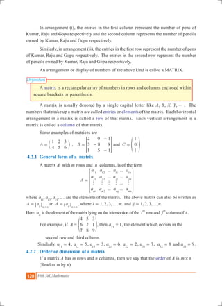 120 10th Std. Mathematics
Definition
	 In arrangement (i), the entries in the first column represent the number of pens of
Kumar, Raju and Gopu respectively and the second column represents the number of pencils
owned by Kumar, Raju and Gopu respectively.
	 Similarly, in arrangement (ii), the entries in the first row represent the number of pens
of Kumar, Raju and Gopu respectively. The entries in the second row represent the number
of pencils owned by Kumar, Raju and Gopu respectively.
	 An arrangement or display of numbers of the above kind is called a MATRIX.
	 A matrix is a rectangular array of numbers in rows and columns enclosed within
square brackets or parenthesis.
	 A matrix is usually denoted by a single capital letter like A, B, X, Y,g . The
numbers that make up a matrix are called entries or elements of the matrix. Each horizontal
arrangement in a matrix is called a row of that matrix. Each vertical arrangement in a
matrix is called a column of that matrix.
	 Some examples of matrices are
	 ,A
1
4
2
5
3
6
= c m B
2
3
1
0
8
5
1
9
1
= -
-
-
> H and C
1
0
1
= f p
4.2.1 General form of a matrix
	 A matrix A with m rows and n columns, is of the form
				
...
...
...
...
...
...
...
A
a
a
a
a
a
a
a
a
a
a
a
am m
j
j
mj
n
n
mn
11
21
1
12
22
2
1
2
1
2
h h h h h
=
J
L
K
K
K
K
K
N
P
O
O
O
O
O
where , , , ... .a a a11 12 13
are the elements of the matrix. The above matrix can also be written as
A aij m n
=
#
6 @ or A aij m n
=
#
^ h , where 1, 2, 3, ... , .i m= and 1, 2, 3, ... , .j n=
Here, aij
is the element of the matrix lying on the intersection of the i
th
row and j
th
column of A.
	 For example, if A =
4
6
7
5
2
8
3
1
9
f p, then a23
= 1, the element which occurs in the
	 second row and third column.
Similarly, 4a11
= , 5a12
= , 3a13
= , 6a21
= , 2a22
= , 7a31
= , 8a32
= and 9a33
= .
4.2.2 Order or dimension of a matrix
	 If a matrix A has m rows and n columns, then we say that the order of A is m n#
	 (Read as m by n).
 