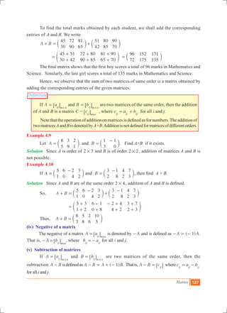 Matrices 127
Definition
	 To find the total marks obtained by each student, we shall add the corresponding
entries of A and B. We write
	 A B
45
30
72
90
81
65
51
42
80
85
90
70
+ = +c cm m
		
45 51
30 42
72 80
90 85
81 90
65 70
=
+
+
+
+
+
+
e o
96
72
152
175
171
135
= c m
	 The final matrix shows that the first boy scores a total of 96 marks in Mathematics and
Science. Similarly, the last girl scores a total of 135 marks in Mathematics and Science.
	 Hence, we observe that the sum of two matrices of same order is a matrix obtained by
adding the corresponding entries of the given matrices.
	 If A aij m n
=
#
6 @ and B bij m n
=
#
6 @ are two matrices of the same order, then the addition
of A and B is a matrix C = cij m nx
6 @ , where c a bij ij ij
= + for all i and j.
	 Notethattheoperationofadditiononmatricesisdefinedasfornumbers.Theadditionof
twomatricesAandBisdenotedbyA+B.Additionisnotdefinedformatricesofdifferentorders.
Example 4.9
	 Let A
8
5
3
9
2
1
= c m and B
1
3
1
0
=
-
c m. Find A+B if it exists.
Solution 	 Since A is order of 2 3# and B is of order 2 2# , addition of matrices A and B is
not possible.
Example 4.10
	 If A
5
1
6
0
2
4
3
2
=
-
c m and B
3
2
1
8
4
2
7
3
=
-
c m, then find A + B.
Solution	 Since A and B are of the same order 2 4# , addition of A and B is defined.
	 So, 		 A B
5
1
6
0
2
4
3
2
3
2
1
8
4
2
7
3
+ =
-
+
-
c cm m
		
5 3
1 2
6 1
0 8
2 4
4 2
3 7
2 3
=
+
+
-
+
- +
+
+
+
e o
	 Thus, A B
8
3
5
8
2
6
10
5
+ = c m
(iv) Negative of a matrix
The negative of a matrix A a
xij m n
=6 @ is denoted by A- and is defined as ( 1)A A- = - .
That is, ,A b b awhere
xij m n ij ij
- = =-6 @ for all i and j.
(v) Subtraction of matrices
	 If A aij m n
=
#
6 @ and B bij m n
=
#
6 @ are two matrices of the same order, then the
subtraction A B- isdefinedas ( ) .A B A B1- = + - Thatis, A B cij
- = 6 @ where c a bij ij ij
= -
for all i and j.
 