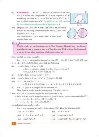 4 10th Std. Mathematics
Remarks
(v) 	 Complement If X U3 , where U is a universal set, then
U X is called the complement of X with respect to .U If
underlying universal set is fixed, then we denote U X by Xl
and is called complement of X . The difference set A B can also
be viewed as the complement of B with respect to A.
(vi)	 Disjoint sets 	 Two sets X Yand are said to be disjoint if
they do not have any common element. That is, X and Y are
disjoint if X Y+ z= .
	 It is clear that ( ) ( ) ( )n A B n A n B, = + if A and B are
disjoint finite sets.
	 Usually circles are used to denote sets in Venn diagrams. However any closed curve
may also be used to represent a set in a Venn diagram. While writing the elements of
a set, we do not allow repetitions of elements in that set.
Now, we shall see some examples.
	 Let 12is a positive less thanA x x integer;=" ,, , , , , , , ,B 1 2 4 6 7 8 12 15=" , and
, , , , , ,C 2 1 0 1 3 5 7= - -" ,. Now let us find the following:
(i) 	 orA B x x A x B, ; ! !=" ,
	 12, 12, 15is a positive less than or orx x xinteger;= =" ,
	 { , , , , , , , , , , , , }1 2 3 4 5 6 7 8 9 10 11 12 15= .
(ii) 	 andC B y y C y B+ ; ! != " , = ,1 7" ,.
(iii) 	  butA C x x A x Cb; != " , , , , , , ,2 4 6 8 9 10 11= " ,.
(iv) 	 (  ) (  )A C A C C A3 ,=
, , , , , , , , { 2, 1, 0, 2, 4, 6, 8, 9,10,11}2 4 6 8 9 10 11 2 1 0,= - - = - -" ", , .
(v) 	 Let U	 = {x | x is an integer} be the universal set.
	 Note that 0 is neither positive nor negative. Therefore, A0 g .
Now, '  { : }is an but it should not be inA U A x x Ainteger= =
{ 12}is either zero or a negative or positive greater than or equal tox x integer integer;=
{ , , , , , } { , , , , }4 3 2 1 0 12 13 14 15,g g= - - - -
{ , 4, 3, 2, 1, 0,12,13,14,15, }g g= - - - - .
Let us list out some useful results.
	 Let U be a universal set and ,A B are subsets of U . Then the following hold:
	 (i) 	 A B A B+= l 	 (ii)	 B A B A+= l
	 (iii)	 A B A A B+ + z= = 	 (iv)	 (  )A B B A B, ,=
	 (v) 	 (  )A B B+ z= 	 (vi)	 (  ) (  ) ( )( )A B B A A B A B, , +=
X
Xl
U
Fig. 1.5
X
Y
Fig. 1.6
 