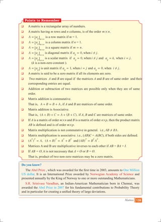 Matrices 139
Points to Remember
q	 A matrix is a rectangular array of numbers.
q	 A matrix having m rows and n columns, is of the order m n# .
q	 A aij m n
=
#
6 @ is a row matrix if m = 1.
q	 A aij m n
=
#
6 @ is a column matrix if n = 1.
q	 A aij m n
=
#
6 @ is a square matrix if m n= .
q	 A aij n n
=
#
6 @ is diagonal matrix if 0,a i jwhenij
!= .
q	 A aij n n
=
#
6 @ is a scalar matrix if 0,a i jwhenij
!= and ,a kij
= when i j= .
(k is a non-zero constant ).
q	 A aij
= 6 @ is unit matrix if 1,a i jwhenij
= = and 0,a i jwhenij
!= .
q	 A matrix is said to be a zero matrix if all its elements are zero.
q	 Two matrices A and B are equal if the matrices A and B are of same order and their
corresponding entries are equal.
q	 Addition or subtraction of two matrices are possible only when they are of same
order.
q	 Matrix addition is commutative.
	 That is, A B B A+ = + , if A and B are matrices of same order.
q	 Matrix addition is Associative.
	 That is, ( ) ( ),A B C A B C+ + = + + if A, B and C are matrices of same order.	
q	 If A is a matrix of order m#n and B is a matrix of order n#p, then the product matrix
AB is defined and is of order m#p.
q	 Matrix multiplication is not commutative in general. i.e.,AB BA! .
q	 Matrix multiplication is associative. i.e., (AB)C = A(BC), if both sides are defined.
q	 ( ) , ( ) ( )A A A B A B AB B Aand
T T T T T T T T
= + = + = .
q 	Matrices A and B are multiplicative inverses to each other if AB = BA = I.
q	 If AB = O, it is not necessary that A = O or B = O.
	 That is, product of two non-zero matrices may be a zero matrix.
Do you know?
The Abel Prize , which was awarded for the first time in 2003, amounts to One Million
US dollar. It is an International Prize awarded by Norwegian Academy of Science and
presented annually by the King of Norway to one or more outstanding Mathematicians.
S.R. Srinivasa Varadhan, an Indian-American Mathematician born in Chennai, was
awarded the Abel Prize in 2007 for his fundamental contributions to Probability Theory
and in particular for creating a unified theory of large deviations.
 