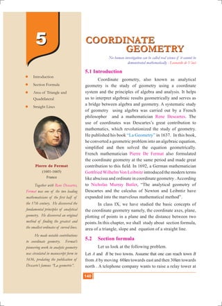 140 10th Std. Mathematics
5.1 Introduction
	 Coordinate geometry, also known as analytical
geometry is the study of geometry using a coordinate
system and the principles of algebra and analysis. It helps
us to interpret algebraic results geometrically and serves as
a bridge between algebra and geometry. A systematic study
of geometry using algebra was carried out by a French
philosopher and a mathematician Rene Descartes. The
use of coordinates was Descartes’s great contribution to
mathematics, which revolutionized the study of geometry.
He published his book “La Geometry” in 1637. In this book,
he converted a geometric problem into an algebraic equation,
simplified and then solved the equation geometrically.
French mathematician Pierre De Fermat also formulated
the coordinate geometry at the same period and made great
contribution to this field. In 1692, a German mathematician
Gottfried Wilhelm Von Leibnitz introduced the modern terms
like abscissa and ordinate in coordinate geometry .According
to Nicholas Murray Butler, “The analytical geometry of
Descartes and the calculus of Newton and Leibntiz have
expanded into the marvelous mathematical method”.
	 In class IX, we have studied the basic concepts of
the coordinate geometry namely, the coordinate axes, plane,
plotting of points in a plane and the distance between two
points.	In this chapter, we shall study about section formula,
area of a triangle, slope and equation of a straight line.
5.2 	 Section formula
	 Let us look at the following problem.
Let A and B be two towns. Assume that one can reach town B
from A by moving 60km towards east and then 30km towards
north . A telephone company wants to raise a relay tower at
COORDINATE
				 GEOMETRY
COORDINATE
				 GEOMETRY
Pierre de Fermat
(1601-1665)
France
	 Together with Rene Descartes,
Fermat was one of the two leading
mathematicians of the first half of
the 17th century. He discovered the
fundamental principles of analytical
geometry. He discovered an original
method of finding the greatest and
the smallest ordinates of curved lines.
	 He made notable contributions
to coordinate geometry. Fermat’s
pioneering work in analytic geometry
was circulated in manuscript form in
1636, predating the publication of
Descarte’s famous “La geometrie”.
	Introduction
	Section Formula
	Area of Triangle and
	 Quadrilateral
	Straight Lines
55
No human investigation can be called real science if it cannot be
demonstrated mathematically - Leonardo de Vinci
140
 