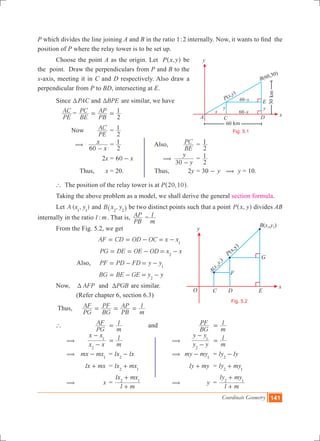 Coordinate Geometry 141
P which divides the line joining A and B in the ratio 1:2 internally. Now, it wants to find the
position of P where the relay tower is to be set up.
	 Choose the point A as the origin. Let P ,x y^ h be
the point. Draw the perpendiculars from P and B to the
x-axis, meeting it in C and D respectively. Also draw a
perpendicular from P to BD, intersecting at E.
	 Since TPAC and BPET are similar, we have
	
PE
AC =
BE
PC
PB
AP
2
1= =
		 Now 	
PE
AC 	=
2
1
	
x
x
60
(
-
=
2
1 	 Also, 	
BE
PC 	=
2
1
			 2x	= 60 x- 		
y
y
30
(
-
	=
2
1
		 Thus,	 x	= 20.	 Thus,	 2y	= 30 - y ( y = 10.
	 ` The position of the relay tower is at P , .20 10^ h
	 Taking the above problem as a model, we shall derive the general section formula.
	 Let ( , )A x y1 1
and ,B x y2 2^ h be two distinct points such that a point ,P x y^ h divides AB
internally in the ratio :l m. That is,
PB
AP =
m
l
	 From the Fig. 5.2, we get
	 			 AF CD OD OC x x1
= = - = -
			 	 PG DE OE OD x x2
= = - = -
			 Also, PF PD FD y y1
= - = -
			 BG BE GE y y2
= - = -
	 Now, T AFP and PGBT are similar.
	 (Refer chapter 6, section 6.3)
	 Thus,	
PG
AF
BG
PF
PB
AP
m
l= = =
	 `		
PG
AF 	
m
l= and	
BG
PF 	
m
l=
	 (	
x x
x x
2
1
-
-
	
m
l= 		 (	
y y
y y
2
1
-
-
	
m
l=
	 (	 mx mx1
- 	 = lx lx2
- 	 	 (	 my my1
- 	 = ly ly2
-
				 lx mx+ 	 = lx mx2 1
+ 			 ly my+ 	 = ly my2 1
+
	 (	 x	 =
l m
lx mx2 1
+
+
	( 	 y	 =
l m
ly my2 1
+
+
Fig. 5.1
O
x
y
F
G
C ED
A
x
y
(
,
)
1
1
B x y( , )2 2
P(x,y)
Fig. 5.2
 