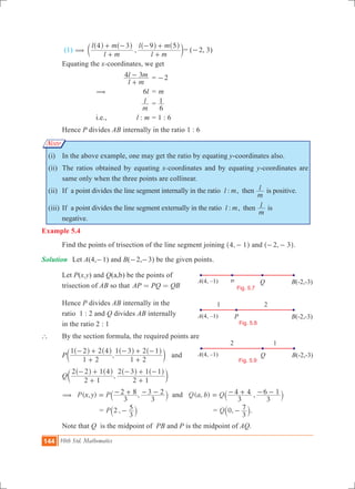 144 10th Std. Mathematics
A
1 2
P B(-2,-3)
Fig. 5.8
A(4, –1)
A(4,-1) P Q B(-2,-3)
Fig. 5.7
A(4, –1)
A(4,-1)
2 1
Q B(-2,-3)
Fig. 5.9
A(4, –1)
Note
(1) ,
l m
l m
l m
l m4 3 9 5
(
+
+ -
+
- +^ ^ ^ ^
c
h h h h
m	= (-2, 3)
	 Equating the x-coordinates, we get
			
l m
l m4 3
+
- 	= 2-
		 (	 6l	= m
			
m
l 	=
6
1
		 i.e.,	 l : m	= 1 : 6
	 Hence P divides AB internally in the ratio 1 : 6
	 (i)	 In the above example, one may get the ratio by equating y-coordinates also.
	 (ii)	 The ratios obtained by equating x-coordinates and by equating y-coordinates are
same only when the three points are collinear.
	 (ii)	 If a point divides the line segment internally in the ratio :l m, then
m
l is positive.
	 (iii)	If a point divides the line segment externally in the ratio :l m, then
m
l is
negative. 	
Example 5.4
	 Find the points of trisection of the line segment joining ,4 1-^ h and ,2 3- -^ h.
Solution 	 Let A(4,-1) and B(-2,-3) be the given points.
	 Let P(x,y) and Q(a,b) be the points of
	 trisection of AB so that AP PQ QB= =
	 Hence P divides AB internally in the
	 ratio 1 : 2 and Q divides AB internally
	 in the ratio 2 : 1
` 	 By the section formula, the required points are
	 P ,
1 2
1 2 2 4
1 2
1 3 2 1
+
- +
+
- + -^ ^ ^ ^
c
h h h h
m and
	 Q ,
2 1
2 2 1 4
2 1
2 3 1 1
+
- +
+
- + -^ ^ ^ ^
c
h h h h
m
	 ( , ) ,P x y P
3
2 8
3
3 2( = - + - -` j and ( , ) ,Q a b Q
3
4 4
3
6 1= - + - -` j
	 = ,P 2
3
5-` j 	 = ,Q 0
3
7-` j.
	 Note that Q is the midpoint of PB and P is the midpoint of AQ.
 