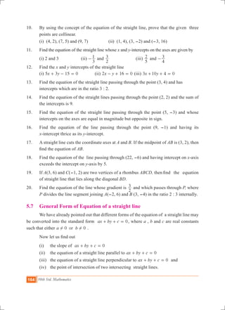164 10th Std. Mathematics
10.	 By using the concept of the equation of the straight line, prove that the given three
points are collinear.
	 (i) (4, 2), (7, 5) and (9, 7)		 (ii) (1, 4), (3, -2) and (-3, 16)
11.	 Find the equation of the straight line whose x and y-intercepts on the axes are given by
	 (i) 2 and 3		 (ii)
3
1- and
2
3 		 (iii)
5
2 and
4
3-
12.	 Find the x and y intercepts of the straight line
	 (i) x y5 3 15 0+ - = 		 (ii) 2 1 0x y 6- + = (iii) x y3 10 4 0+ + =
13.	 Find the equation of the straight line passing through the point (3, 4) and has 		
	 intercepts which are in the ratio 3 : 2.
14.	 Find the equation of the straight lines passing through the point (2, 2) and the sum of
the intercepts is 9.
15.	 Find the equation of the straight line passing through the point (5, -3) and whose
intercepts on the axes are equal in magnitude but opposite in sign.
16.	 Find the equation of the line passing through the point (9, -1) and having its
x-intercept thrice as its y-intercept.
17.	 A straight line cuts the coordinate axes at A and B. If the midpoint of AB is (3, 2), then
find the equation of AB.
18. 	Find the equation of the line passing through (22, -6) and having intercept on x-axis
exceeds the intercept on y-axis by 5.
19. 	If A(3, 6) and C(-1, 2) are two vertices of a rhombus ABCD, then	find the equation
of straight line that lies along the diagonal BD.
20. 	 Find the equation of the line whose gradient is
2
3 and which passes through P, where
P divides the line segment joining A(-2, 6) and B (3, -4) in the ratio 2 : 3 internally.
5.7 	 General Form of Equation of a straight line
	 We have already pointed out that different forms of the equation of a straight line may
be converted into the standard form 0ax by c+ + = , where a , b and c are real constants
such that either 0 0ora b! ! .
	 Now let us find out
	 (i) 	 the slope of 0ax by c+ + =
	 (ii) 	 the equation of a straight line parallel to 0ax by c+ + =
	 (iii) 	 the equation of a straight line perpendicular to 0ax by c+ + = and
	 (iv)	 the point of intersection of two intersecting straight lines.
 