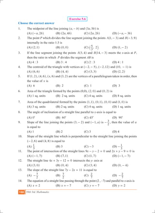 168 10th Std. Mathematics
Exercise 5.6
Choose the correct answer
1.	 The midpoint of the line joining ,a b-^ h and ,a b3 5^ h is
	 (a) ,a b2-^ h		 (b) ,a b2 4^ h		 (c) ,a b2 2^ h		 (d) ,a b3- -^ h
2.	 The point P which divides the line segment joining the points ,A 1 3-^ h and ,B 3 9-^ h
internally in the ratio 1:3 is
	 (a) ,2 1^ h		 (b) ,0 0^ h		 (c) ,
3
5 2` j		 (d) ,1 2-^ h
3.	 If the line segment joining the points ,A 3 4^ h and ,B 14 3-^ h meets the x-axis at P,
then the ratio in which P divides the segment AB is
	 (a) 4 : 3		 (b) 3 : 4		 (c) 2 : 3		 (d) 4 : 1
4.	 The centroid of the triangle with vertices at ,2 5- -^ h, ,2 12-^ h and ,10 1-^ h is
	 (a) ,6 6^ h		 (b) ,4 4^ h		 (c) ,3 3^ h		 (d) ,2 2^ h
5.	 If ,1 2^ h, ,4 6^ h, ,x 6^ h and ,3 2^ h are the vertices of a parallelogram taken in order, then
the value of x is
	 (a) 6			 (b) 2			 (c) 1			 (d) 3
6.	 Area of the triangle formed by the points (0,0), ,2 0^ h and ,0 2^ h is
	 (a) 1 sq. units		 (B) 2 sq. units	 (C) 4 sq. units		 (D) 8 sq. units
7.	 Area of the quadrilateral formed by the points ,1 1^ h, ,0 1^ h, ,0 0^ h and ,1 0^ h is
	 (A) 3 sq. units		 (B) 2 sq. units		 (C) 4 sq. units		 (D) 1 sq. units
8.	 The angle of inclination of a straight line parallel to x-axis is equal to
	 (a) 0c			 (b) 60c		 (c) 45c		 (d) 90c
9.	 Slope of the line joining the points ,3 2-^ h and , a1-^ h is
2
3- , then the value of a
	 is equal to
	 (a) 1				 (b) 2			 (c) 3			 (d) 4
10.	 Slope of the straight line which is perpendicular to the straight line joining the points
,2 6-^ h and ,4 8^ h is equal to
	 (a)
3
1 			 (b) 3			 (c) -3		 (d)
3
1-
11.	 The point of intersection of the straight lines x y9 2 0- - = and x y2 9 0+ - = is
	 (A) ,1 7-^ h		 (B) ,7 1^ h		 (C) ,1 7^ h		 (D) ,1 7- -^ h
12.	 The straight line x y4 3 12 0+ - = intersects the y- axis at
	 (A) ,3 0^ h		 (B) ,0 4^ h		 (C) ,3 4^ h		 (D) ,0 4-^ h
13.	 The slope of the straight line y x7 2 11- = is equal to
	 (a)
2
7- 		 (b)
2
7 			 (c)
7
2 			 (d)
7
2-
14.	 The equation of a straight line passing through the point (2 , –7) and parallel to x-axis is
	 (a) x 2= 		 (b) x 7=- 		 (c) y 7=- 		 (d) y 2=
 
