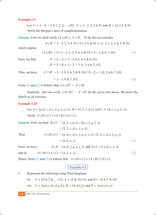 14 10th Std. Mathematics
Example 1.9
	 Let { 2, 1, 0,1, 2, 3, ,10}, { 2, 2,3,4,5}U Ag= - - = - and {1,3,5, ,9}B 8= .
	 Verify De Morgan’s laws of complementation.
Solution	 First we shall verify A B A B, +=l l l^ h . To do this we consider
			 A B, 	 = { , 2, 3, 4, 5} {1, 3, 5, , 9} { , , , , , , , }2 8 2 1 2 3 4 5 8 9,- = - ;
which implies 				
			 A B, l^ h 	 =  { 2,1, 2, 3, 4, 5, 8, 9} { 1, 0, 6,7,10}U - = - .		 (1)
Next, we find	 Al	 =  { 1, 0,1, 6,7,8,9,10}U A = -
			 Bl	 =  { 2, 1, 0, 2,4,6,7,10}U B = - - .
Thus, we have	 A B+l l	 = { 1, , , 6,7,8,9,10}0 1- +{ 2, 1, 0, 2,4,6,7,10}- -
				 = { , , , ,10}1 0 6 7- . 	 (2)
From (1) and (2) it follows that A B, l^ h = A B+l l.
	 Similarly, one can verify A B+ l^ h = A B,l l for the given sets above. We leave the
details as an exercise.
Example 1.10
	 Let A = { , , , , , , , , , }a b c d e f g x y z , B = { , , , , }c d e1 2 and C = { , , , , , }d e f g y2 .
	 Verify   A B C A B A C, +=^ ^ ^h h h.
Solution	 First, we find	 B C, 	 = { , , , , } { , , , , , }c d e d e f g y1 2 2,
		 = { , , , , , , , }c d e f g y1 2 .
Then 				  ( )A B C, 	 = { , , , , , , , , , }  {1, 2, , , , , , }a b c d e f g x y z c d e f g y
					 = { , , , }a b x z . 						 (1)
Next, we have 	 A B	 = { , , , , , , }a b f g x y z and  { , , , , }A C a b c x z=
and so 			 (  ) (  )A B A C+ 	 = { , , , }a b x z . 						 (2)
Hence, from (1) and (2) it follows that   A B C A B A C, +=^ ^ ^h h h.
Exercise 1.2
1.	 Represent the following using Venn diagrams
	 (i)	 {5,6,7,8,......13}, {5,8,10,11}, {5,6,7,9,10}U A Band= = =
	 (ii)	 { , , , , , , , }, { , , , }, { , , , , }U a b c d e f g h M b d f g N a b d e gand= = =
 