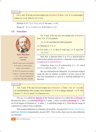 20 10th Std. Mathematics
Peter Dirichlet
(1805-1859)
Germany
Dirichlet made major contributions
in the fields of number theory,
analysis and mechanics.
In 1837 he introduced the modern
concept of a function with notation
y = f(x). He also formulated the
well known Pigeonhole principle.
Definition
Definition
	 Let A and B be any two non empty sets. A relation R from A to B is a non-empty
subset of A B# . That is, R A B#3 .
	 Domain of R = ,x A x y R y Bfor some! ; ! !^ h" ,
	 Range of R = ( , )y B x y R x Afor some! ; ! !" ,.
1.8	 Functions
	 Let A and B be any two non empty sets. A function
from A to B is a relation
f A B#3 such that the following hold:
(i)	 Domain of f is A.
(ii) 	For each x ! A, there is only one y B! such that
( , )x y f! .
	 Note that a function from A to B is a special kind of
relation that satisfies (i) and (ii). A function is also called as
a mapping or a transformation.
	 A function from A to B is denoted by :f A B" , and if
,x y f!^ h , then we write ( )y f x= .
	 We can reformulate the definition of a function without
using the idea of relation as follows: In fact, most of the
time this formulation is used as a working definition of a
function,
	 Let A and B be any two non empty sets. A function f from A to B is a rule
of correspondence that assigns each element x A! to a unique element y B! . We
denote ( )y f x= to mean y is a function of x.
	 The set A is called the domain of the function and set B is called the co-domain of
the function. Also, y is called the image of x under f and x is called a preimage of y. The
set of all images of elements of A under f is called the range of f . Note that the range of
a function is a subset of its co-domain.
	 This modern definition of a function, given above, was given by Nikolai Labachevsky
and Peter Dirichlet independently around 1837. Prior to this, there was no clear definition
of a function.
 