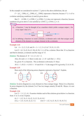 Sets and Functions 21
a
b
c
d
x
y
z
A B
Fig. 1.18
20
30
40
C D
2
4
3
Fig. 1.19
In the example we considered in section 1.7, prior to the above definitions, the set
	 F = {(C1
, 1200), (C2
, 2500), (C3
, 2500)} represents a function; because F A B#3 is
a relation satisfying conditions (i) and (ii) given above.
	 But E = {(1200, C1
), (2500, C2
), (2500, C3
)} does not represent a function, because
condition (ii) given above is not satisfied as (2500, ), (2500, )C C E2 3
! .
	 (i)	 A function f may be thought of as a machine which yields a unique output y for
every input value of x.
	
	 (ii)	 In defining a function we need a domain, co-domain and a rule that assigns each
element of the domain to a unique element in the co-domain.
Example 1.14
	 Let { , , , }A 1 2 3 4= and { , , , , , , , , , , }B 1 2 3 4 5 6 7 9 10 11 12= - .
	 Let R = {(1, 3), (2, 6), (3, 10), (4, 9)} A B#3 be a relation. Show that R is a function
and find its domain, co-domain and the range of R.
Solution	 The domain of R = {1, 2, 3, 4}= A.
	 Also, for each x A! there is only one y B! such that ( )y R x= .
	 So, given R is a function. The co-domain is obviously B. Since
	 ( ) , ( ) , ( )R R R1 3 2 6 3 10= = = and ( )R 4 9= , the range of R is given by { , , , }3 6 10 9 .
Example 1.15
	 Does each of the following arrow diagrams represent a function? Explain.
	 (i)						 (ii)
Solution	 In arrow diagram (i), every element in A has a unique image. Hence it is a function.
In arrow diagram (ii), the element 2 in C has two images namely 20 and 40. Hence, it is not
a function.
Example 1.16
	 Let X = { 1, 2, 3, 4 }. Examine whether each of the relations given below is a function
from X to X or not. Explain.
	 (i) f = { (2, 3), (1, 4), (2, 1), (3, 2), (4, 4) }
	 (ii) g = { (3, 1), (4, 2), (2, 1) }	 (iii) h = { (2, 1), (3, 4), (1, 4), (4, 3) }
( )f x x2
=
Remarks
 
