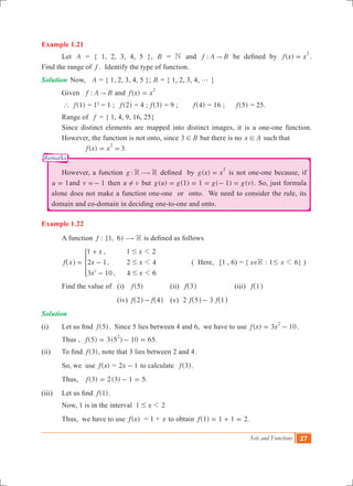 Sets and Functions 27
Remarks
Example 1.21
	 Let A = { 1, 2, 3, 4, 5 }, B = N and :f A B" be defined by ( )f x x
2
= .
Find the range of f . Identify the type of function.
Solution	 Now, A = { 1, 2, 3, 4, 5 }; B = { 1, 2, 3, 4, g }
	 Given	 :f A B" and ( )f x x
2
=
	 (1)f` = 12
= 1 ; ( )f 2 = 4 ;	 ( )f 3 = 9 ;	 ( )f 4 = 16 ;	 ( )f 5 = 25.
	 Range of f = { 1, 4, 9, 16, 25}
	 Since distinct elements are mapped into distinct images, it is a one-one function.
	 However, the function is not onto, since B3 ! but there is no x A! such that 		
			 ( ) 3.f x x
2
= =
	 However, a function :g R R$ defined by ( )g x x
2
= is not one-one because, if
u 1= and v 1=- then u v! but ( ) ( ) ( ) ( )g u g g g v1 1 1= = = - = . So, just formula
alone does not make a function one-one or onto. We need to consider the rule, its
domain and co-domain in deciding one-to-one and onto.
Example 1.22
	 A function : [1, 6)f R$ is defined as follows
	
,
,
,
f x
x x
x x
x x
1 1 2
2 1 2 4
3 10 4 62
1
1
1
#
#
#
=
+
-
-
^ h * 		 ( Here, [1 , 6) = { x Re : 1# x 1 6} )
	 Find the value of 	 (i) ( )f 5 		 (ii) f 3^ h		 (iii) f 1^ h
			 (iv) f f2 4-^ ^h h	 (v) 2 3f f5 1-^ ^h h
Solution	
(i)	 Let us find ( )f 5 . Since 5 lies between 4 and 6, we have to use ( ) 3 10f x x
2
= - .
	 Thus , (5) 3(5 ) 10 65.f
2
= - = 	
(ii)	 To find ( )f 3 , note that 3 lies between 2 and 4.
	 So, we use ( )f x = x2 1- to calculate ( ).f 3
	 Thus, 	 (3) ( ) .f 2 3 1 5= - =
(iii) 	 Let us find ( )f 1 .
	 Now, 1 is in the interval x1 21#
	 Thus, we have to use ( )f x = 1 + x to obtain ( ) .f 1 1 1 2= + =
 
