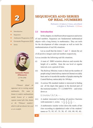 34 10th Std. Mathematics
22
Leonardo Pisano
(Fibonacci)
(1170-1250)
Italy
	 Fibonacci played an
important role in reviving ancient
mathematics. His name is
known to modern mathematicians
mainly because of a number
sequence named after him, known
as the ‘Fibonacci numbers’,
which he did not discover but used
as an example.
	Introduction
	Sequences
	Arithmetic Progression (A.P.)
	Geometric Progression (G.P.)
	Series
SEQUENCES AND SERIES
OF REAL NUMBERS
SEQUENCES AND SERIES
OF REAL NUMBERS
2.1 	 Introduction
	 Inthischapter,weshalllearnaboutsequencesandseries
of real numbers. Sequences are fundamental mathematical
objects with a long history in mathematics. They are tools
for the development of other concepts as well as tools for
mathematization of real life situations.
	 Let us recall that the letters N and R denote the set
of all positive integers and real numbers respectively.
Let us consider the following real-life situations.
(i)	 A team of ISRO scientists observes and records the
height of a satellite from the sea level at regular
intervals over a period of time.
(ii)	 The Railway Ministry wants to find out the number of
people using Central railway station in Chennai on a daily
basis and so it records the number of people entering the
Central Railway station daily for 180 days.
(iii)	 A curious 9th standard student is interested in finding
out all the digits that appear in the decimal part of
the irrational number 5 = 2.236067978g and writes
down as
	 2, 3, 6, 0, 6, 7, 9, 7, 8, g .
(iv)	 A student interested in finding all positive fractions
with numerator 1, writes 1, , , , ,
2
1
3
1
4
1
5
1 g .
(v)	 A mathematics teacher writes down the marks of her
class according to alphabetical order of the students’
names as 75, 95, 67, 35, 58, 47, 100, 89, 85, 60..
Mathematics is the Queen of Sciences, and arithmetic
is the Queen of Mathematics - C.F.Gauss
34
 