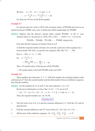 Sequences and series of real numbers 41
	 We have ,a 23= 	 ,d 2=- and	 l 5= .
		 ` n =
d
l a 1- + =
2
5 23 1
-
- + = 10.
	 So, there are 10 rows in the flower garden.
Example 2.7
	 If a person joins his work in 2010 with an annual salary of `30,000 and receives an
annual increment of `600 every year, in which year, will his annual salary be `39,000?
Solution	 Suppose that the person’s annual salary reaches `39,000 in the nth
year.
	 Annual salary of the person in 2010, 2011, 2012, g, [2010 +( )n 1- ] will be
	 `30,000, `30,600, `31,200, g , `39000 respectively.
	 First note that the sequence of salaries form an A.P.
	 To find the required number of terms, let us divide  each term of the sequence by a 	
	 fixed constant 100. Now, we get the new sequence 300, 306, 312, g, 390.
	 Here a = 300, d = 6, l = 390.
	 So,	 n	=
d
l a 1- +
			 = 1
6
390 300- + = 1
6
90 + = 16	
	 Thus, 16th
annual salary of the person will be `39,000.
	 ` His annual salary will reach `39,000 in the year 2025.
Example 2.8
	 Three numbers are in the ratio  2 : 5 : 7.  If the first number, the resulting number on the
substraction of 7 from the second number and the third number form an arithmetic sequence,
then find the numbers.
Solution	 Let the numbers be 2 ,5 7x x xand for some unknown x,(x 0! )
	 By the given information, we have that 2 , 5 7, 7x x x- are in A.P.
	 ` 2 ( )x x x x5 7 7 5 7- - = - -^ h ( 3 7x x2 7- = + and so x = 14.
	 Thus, the required numbers are 28, 70, 98.
Exercise 2.2
1. 	 The first term of an A.P. is 6 and the common difference is 5. Find the A.P. and its
general term.
2.	 Find the common difference and 15th
term of the A.P. 125, 120, 115, 110, g.
3.	 Which term of the arithmetic sequence 24, 23 , 22 , 21 , .
4
1
2
1
4
3 g is 3?
 