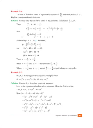 Sequences and series of real numbers 47
Example 2.14
	 The sum of first three terms of a geometric sequence is
12
13 and their product is -1.
Find the common ratio and the terms.
Solution	 We may take the first  three terms of the geometric sequence as   , ,
r
a a ar.
	 Then,	
r
a a ar+ + 	=
12
13 		
			 a
r
r1 1+ +` j	=
12
13 ( a
r
r r 1
2
+ +c m =
12
13 			 (1)
	 Also,
			
r
a a ar` ^ ^j h h	= 1-
		 ( 	 a
3
	= 1- ` a 1=-
	 Substituting 	 1a =- in (1) we obtain,
			
r
r r1 1
2
- + +^ ch m	=
12
13
	 ( 		 12 12 12r r
2
+ + 	= r13-
			 12 25 12r r
2
+ + 	= 0
			 r r3 4 4 3+ +^ ^h h	= 0
	 Thus, r =
3
4- or
4
3-
	 When r 	=
3
4- and a = – 1, the terms are
4
3 , –1,
3
4 .
	 When r 	=
4
3- and a = – 1, we get
3
4 , –1,
4
3 , which is in the reverse order.
Example 2.15
	 If , , ,a b c d are in geometric sequence, then prove that
	 b c c a d b a d2 2 2 2
- + - + - = -^ ^ ^ ^h h h h
Solution	 Given , , ,a b c d are in a geometric sequence.
	 Let r be the common ratio of the given sequence.  Here, the first term is a.
	 Thus,	 , ,b ar c ar d ar
2 3
= = =
	 Now,	 b c c a d b2 2 2
- + - + -^ ^ ^h h h
			 = ar ar ar a ar ar
2 2 2 2 3 2
- + - + -^ ^ ^h h h
			 = a r r r r r1
2 2 2 2 2 3 2
- + - + -^ ^ ^h h h6 @
			 = a r r r r r r r r2 2 1 2
2 2 3 4 4 2 6 4 2
- + + - + + - +6 @
			 = a r r2 1
2 6 3
- +6 @ = a r 1
2 3 2
-6 @
			 = ar a a ar
3 2 3 2
- = -^ ^h h = ( )a d
2
-
 