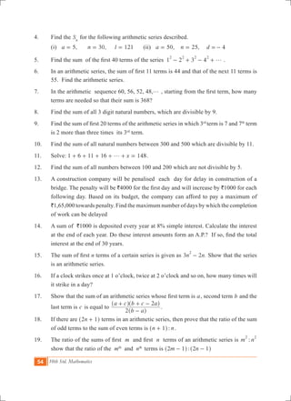 54 10th Std. Mathematics
4.	 Find the Sn
for the following arithmetic series described.
	 (i) ,a 5= 	 ,n 30= l 121= 	 (ii) ,a 50= 	 ,n 25= d 4=-
5.	 Find the sum  of the first 40 terms of the series  1 2 3 4
2 2 2 2
g- + - + .
6.	 In an arithmetic series, the sum of first 11 terms is 44 and that of the next 11 terms is
55. Find the arithmetic series.
7.	 In the arithmetic sequence 60, 56, 52, 48,g , starting from the first term, how many
terms are needed so that their sum is 368?
8.	 Find the sum of all 3 digit natural numbers, which are divisible by 9.
9.	 Find the sum of first 20 terms of the arithmetic series in which 3rd
term is 7 and 7th
term
is 2 more than three times its 3rd
term.
10.	 Find the sum of all natural numbers between 300 and 500 which are divisible by 11.
11.	 Solve: 1 6 11 16 148xg+ + + + + = .
12.	 Find the sum of all numbers between 100 and 200 which are not divisible by 5.
13.	 A construction company will be penalised each day for delay in construction of a
bridge. The penalty will be `4000 for the first day and will increase by `1000 for each
following day. Based on its budget, the company can afford to pay a maximum of
`1,65,000 towards penalty. Find the maximum number of days by which the completion
of work can be delayed
14.	 A sum of `1000 is deposited every year at 8% simple interest. Calculate the interest
at the end of each year. Do these interest amounts form an A.P.?  If so, find the total
interest at the end of 30 years.
15.	 The sum of first n terms of a certain series is given as 3 2 .n n
2
- Show that the series
is an arithmetic series.
16. 	 If a clock strikes once at 1 o’clock, twice at 2 o’clock and so on, how many times will
it strike in a day?
17.	 Show that the sum of an arithmetic series whose first term is a, second term b and the
last term is c is equal to
b a
a c b c a
2
2
-
+ + -
^
^ ^
h
h h
.
18. 	 If there are n2 1+^ h terms in an arithmetic series, then prove that the ratio of the sum
of odd terms to the sum of even terms is :n n1+^ h .
19.	 The ratio of the sums of first  m  and first  n terms of an arithmetic series is :m n
2 2
show that the ratio of the mth
and nth
terms is :m n2 1 2 1- -^ ^h h
 