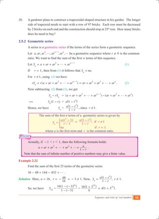 Sequences and series of real numbers 55
Remarks
20.	 A gardener plans to construct a trapezoidal shaped structure in his garden. The longer
side of trapezoid needs to start with a row of 97 bricks. Each row must be decreased
by 2 bricks on each end and the construction should stop at 25th
row. How many bricks
does he need to buy?
2.5.2	 Geometric series
	 A series is a geometric series if the terms of the series form a geometric sequence.
	 Let , , , , , ,a ar ar ar ar
n n2 1
g g
-
be a geometric sequence where r 0=Y is the common 	
	 ratio. We want to find the sum of the first n terms of this sequence.
	 Let S a ar ar arn
n2 1
g= + + + +
-
		 (1)
	 If r 1= , then from (1) it follows that S nan
= .
	 For r 1! , using (1) we have
	 ( )rS r a ar ar ar ar ar ar arn
n n2 1 2 3
g g= + + + + = + + + +
-
.	 (2)
	 Now subtracting (2) from (1), we get
		 		 S rSn n
- = ( )a ar ar ar
n2 1
g+ + + +
-
( )ar ar ar
n2
g- + + +
	 (			 S r1n
-^ h = a r1
n
-^ h
	 Hence, we have Sn
=
r
a r
1
1
n
-
-^ h
, since r 1! .
	
The sum of the first n terms of a geometric series is given by
( ) ( )
,
.
S r
a r
r
a r
r
na r
1
1
1
1
1
1
if
if
n
n n
!= -
-
=
-
-
=
*
where a is the first term and  r is the common ratio.
	 Actually, if 1 1r1 1- , then the following formula holds:
a ar ar ar
r
a
1
n2
g g+ + + + + =
-
.
Note that the sum of infinite number of positive numbers may give a finite value.
Example 2.22
	 Find the sum of the first 25 terms of the geometric series
	 16 48 144 432 g- + - + .
Solution	 Here, ,a 16= 3 1.r
16
48 != - = - Now, , 1S
r
a r r
1
1
n
n
!=
-
-^ h
.
	 So, we have S25
=
1 3
16 1 3 25
- -
- -
^
^^
h
h h
=
4
16 1 3
25
+^ h
4 .1 3
25
= +^ h 		
 