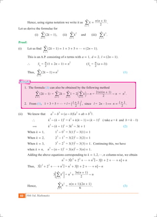 60 10th Std. Mathematics
Remarks
	 Hence, using sigma notation we write it as
( )
k
n n
2
1
k
n
1
=
+
=
/ .
Let us derive the formulae for
	 	 (i) k2 1
k
n
1
-
=
^ h/ , (ii) k
k
n
2
1=
/ and (iii) k
k
n
3
1=
/ .
Proof:	
(i)	 Let us find   1 3 5k n2 1 2 1
k
n
1
g- = + + + + -
=
^ ^h h/ .
	 This is an A.P. consisting of n terms with ,a 1= ,d 2= .l n2 1= -^ h
	 `		 Sn
= (1 2 1)n n n
2
2
+ - = 	 (Sn
= ( )n a l
2
+ )	
	 Thus,	 k n2 1
k
n
1
2
- =
=
^ h/ 							 (1)
1. The formula (1) can also be obtained by the following method
		 ( )k2 1
k
n
1
-
=
/ 	= k2 1
k
n
k
n
1 1
-
= =
/ / = 2 k n
k
n
1
-
=
c m/ =
( )( )n n
n
2
2 1+
- = n
2
.
2. From (1), 1 + 3 + 5 + g + l = l
2
1 2
+` j , since l = 2n – 1 1n l
2
( = + .
(ii)	 We know that a b a b a ab b
3 3 2 2
- = - + +^ ^h h.
	 `	 k k 1
3 3
- -^ h 	= k k k k1 1
2 2
+ - + -^ ^h h ( take a = k and b = k – 1)
	 (	 k k 1
3 3
- -^ h 	= 3 3 1k k
2
- + 				 (2)
	 When ,k 1= 	 1 0
3 3
- 	= 3 3 11 12
- +^ ^h h
	 When ,k 2= 	 2 1
3 3
- 	= 3 3 12 22
- +^ ^h h
	 When ,k 3= 	 3 2
3 3
- 	= 3 3 13 32
- +^ ^h h . Continuing this, we have
	 when ,k n= 	 n n 1
3 3
- -^ h 	 = 3 3 1n n2
- +^ ^h h .
	 Adding the above equations corresponding to , , ,k n1 2 g= column-wise, we obtain
		 n
3
= 3 3n n n1 2 1 2
2 2 2
g g+ + + - + + + +6 6@ @
	 Thus,		 3 n1 2
2 2 2
g+ + +6 @ = 3n n n1 2
3
g+ + + + -6 @
		 	3 k
k
n
2
1=
; E/ = n
n n
n
2
3 13
+
+
-
^ h
	 Hence,	 k
k
n
2
1=
/ =
n n n
6
1 2 1+ +^ ^h h
.				 (3)
 