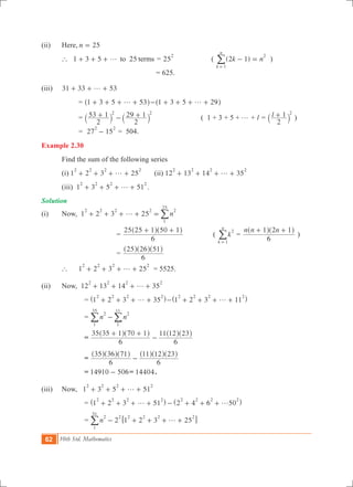 62 10th Std. Mathematics
(ii)	 Here,	n 25=
	 ` 1 3 5 25to termsg+ + + = 25
2
( ( )k n2 1
k
n
1
2
- =
=
/ )
						 = 625. 			
(iii)	 31 33 53g+ + +
		 = 1 3 5 53g+ + + +^ h 1 3 5 29g- + + + +^ h
		 =
2
53 1
2
29 12 2
+ - +` `j j ( 1 + 3 + 5 + g + l = l
2
1 2
+` j )
		 = 27 15
2 2
- = 504.
Example 2.30
	 Find the sum of the following series
	 (i) 1 2 3 25
2 2 2 2
g+ + + + 	 (ii) 12 13 14 35
2 2 2 2
g+ + + +
	 (iii) 1 3 5 51
2 2 2 2
g+ + + + .
Solution
(i)	 Now, 1 2 3 25 n
2 2 2 2 2
1
25
g+ + + + = /
				=
6
25 25 1 50 1+ +^ ^h h
	 ( k
k
n
2
1=
/ =
n n n
6
1 2 1+ +^ ^h h
)
				=
6
25 26 51^ ^ ^h h h
	 ` 	 1 2 3 25
2 2 2 2
g+ + + + 	 = 5525.	
(ii)	 Now, 12 13 14 35
2 2 2 2
g+ + + +
			 = 1 2 3 35
2 2 2 2
g+ + + +^ h 1 2 3 11
2 2 2 2
g- + + + +^ h
			 = n n
2 2
1
11
1
35
-//
			 =
6
35 35 1 70 1
6
11 12 23+ +
-
^ ^ ^ ^h h h h
			 =
6
35 36 71
6
11 12 23
-
^ ^ ^ ^ ^ ^h h h h h h
			 = 14910 506- = 14404.
(iii)	 Now, 1 3 5 51
2 2 2 2
g+ + + +
			 = 1 2 3 51 2 4 6 50
2 2 2 2 2 2 2 2
g g+ + + + - + + +^ ^h h
			 = 2n 1 2 3 25
2
1
51
2 2 2 2 2
g- + + + +6 @/
 