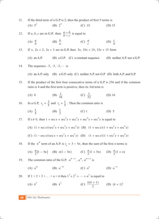 66 10th Std. Mathematics
11.	 If the third term of a G.P is 2, then the product of first 5 terms is
	 (A) 5
2
	 (B) 2
5
	 (C) 10	 (D) 15
12.	 If a, b, c are in G.P, then
b c
a b
-
- is equal to
	 (A)
b
a 	 (B)
a
b 	 (C)
c
a 	 (D)
b
c
13.	 If ,x x2 2+ , 3 3x + are in G.P, then ,x5 x10 10+ , 15 15x + form
	 (A) an A.P.	 (B) a G.P. (C) a constant sequence (D) neither A.P. nor a G.P.
14.	 The sequence –3, –3, –3,g is	
	 (A) an A.P. only	 (B) a G.P. only (C) neither A.P. nor G.P	 (D) both A.P. and G.P.
15.	 If the product of the first four consecutive terms of a G.P is 256 and if the common
ratio is 4 and the first term is positive, then its 3rd term is
	 (A) 8	 (B)
16
1 	 (C)
32
1 	 (D) 16
16.	 In a G.P, t
5
3
2
= and t
5
1
3
= . Then the common ratio is
	 (A)
5
1 	 (B)
3
1 	 (C) 1	 (D) 5
17.	 If x 0! , then 1 sec sec sec sec secx x x x x
2 3 4 5
+ + + + + is equal to
	 (A) (1 )( )sec sec sec secx x x x
2 3 4
+ + + 	 (B) (1 )( )sec sec secx x x1
2 4
+ + + 	
	 (C) (1 )( )sec sec sec secx x x x
3 5
- + + 	 (D) (1 )( )sec sec secx x x1
3 4
+ + +
18.	 If the n
th
term of an A.P. is 3 5t nn
= - , then the sum of the first n terms is
	 (A) n n
2
1 5-6 @	 (B) n n1 5-^ h	 (C) n n
2
1 5+^ h	 (D) n n
2
1 +^ h
19.	 The common ratio of the G.P. a
m n-
, a
m
, a
m n+
is
	 (A) a
m
	 (B) a
m-
	 (C) a
n
	 (D) a
n-
20.	 If 1 + 2 + 3 +. . . + n = k then 1
3
n2
3 3
g+ + + is equal to
	 (A) k
2
	 (B) k
3
	 (C)
k k
2
1+^ h
	 (D) k 1 3
+^ h
 