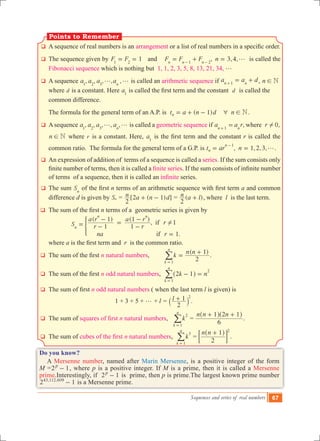 Sequences and series of real numbers 67
q	A sequence of real numbers is an arrangement or a list of real numbers in a specific order.
q	 The sequence given by 1F F1 2
= = and ,F F Fn n n1 2
= +- -
3,4,n g= is called the
Fibonacci sequence which is nothing but 1, 1, 2, 3, 5, 8, 13, 21, 34, g
q	 A sequence , , , , ,a a a an1 2 3
g g is called an arithmetic sequence if a a dn n1
= ++ , n N!
where d is a constant. Here a1
is called the first term and the constant  d is called the
common difference.
	 The formula for the general term of an A.P. is ( )t a n d n1 Nn 6 != + - .
q	 A sequence , , , , ,a a a an1 2 3
g g is called a geometric sequence if , 0,a a r rwheren n1
!=+
n N! where r is a constant. Here, a1
is the first term and the constant r is called the
common ratio. The formula for the general term of a G.P. is , , , ,t ar n 1 2 3n
n 1
g= =
-
.
q	 An expression of addition of terms of a sequence is called a series. If the sum consists only
finite number of terms, then it is called a finite series. If the sum consists of infinite number
of terms of a sequence, then it is called an infinite series.
q	 The sum Sn
of the first n terms of an arithmetic sequence with first term a and common
difference d is given by Sn = [2 ( 1) ]n a n d
2
+ - = ( )n a l
2
+ , where l is the last term.
q	 The sum of the first n terms of a geometric series is given by
			
( ) ( )
,
.
S r
a r
r
a r
r
na r
1
1
1
1
1
1
if
if
n
n n
!= -
-
=
-
-
=
*
		 where a is the first term and  r is the common ratio.
q	 The sum of the first n natural numbers,
( )
k
n n
2
1
k
n
1
=
+
=
/ .
q	 The sum of the first n odd natural numbers, k n2 1
k
n
1
2
- =
=
^ h/
q	 The sum of first n odd natural numbers ( when the last term l is given) is
					 1 + 3 + 5 + g + l = l
2
1 2
+` j .
q	 The sum of squares of first n natural numbers, k
k
n
2
1=
/ =
n n n
6
1 2 1+ +^ ^h h
.
q	 The sum of cubes of the first n natural numbers, k
k
n
3
1=
/ =
n n
2
1 2
+^ h
; E .
Do you know?
A Mersenne number, named after Marin Mersenne, is a positive integer of the form
M =2 1p
- , where p is a positive integer. If M is a prime, then it is called a Mersenne
prime.Interestingly, if 2 1p
- is prime, then p is prime.The largest known prime number
2 1, ,43 112 609
- is a Mersenne prime.
Points to Remember
 