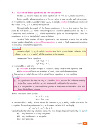 Algebra 69
Definition
Remarks
3.2	 System of linear equations in two unknowns
	 In class IX, we have studied the linear equation ax b+ = 0, a 0! , in one unknown x.
	 Let us consider a linear equation ax by c+ = , where at least one of a and b is non-zero,
in two unknowns x and y. An ordered pair ( , )x y0 0 is called a solution to the linear equation if
the values ,x x y y0 0= = satisfy the equation.
	 Geometrically, the graph of the linear equation ax by c+ = is a straight line in a
plane. So each point ( ,x y) on this line corresponds to a solution of the equation ax by c+ = .
Conversely, every solution ( ,x y) of the equation is a point on this straight line. Thus, the
equation ax by c+ = has infinitely many solutions.
	 A set of finite number of linear equations in two unknowns x yand that are to be
treated together, is called a system of linear equations in x yand . Such a system of equations
is also called simultaneous equations.
	 An ordered pair ( , )x y0 0 is called a solution to a linear system in two variables if the
values ,x x y y0 0= = satisfy all the equations in the system.
	 A system of linear equations
					 a x b y c1 11+ = 					
					 a x b y c2 2 2+ =
in two variables is said to be
	 (i) consistent if at least one pair of values of x and y satisfies both equations and
	 (ii) inconsistent if there are no values of x and y that satisfy both equations.
In this section, we shall discuss only a pair of linear equations in two variables.
	 (i)	 An equation of the form ax by c+ = is called linear because the variables are only
to the first power, and there are no products of variables in the equation.
	 (ii)	 It is also possible to consider linear systems in more than two variables. You will
learn this in higher classes.
Let us consider a linear system
					 a x b y c1 11+ = 					 (1)
					 a x b y c2 2 2+ = 					 (2)
in two variables x yand , where any of the constants , ,a b a band1 1 2 2 can be zero with the
exception that each equation must have at least one variable in it or simply,
		 , .a b a b0 01
2
1
2
2
2
2
2
! !+ + 		
Geometrically the following situations occur. The two straight lines represented by (1) and (2)
	 (i)	 may intersect at exactly one point
	 (ii)	 may not intersect at any point
	 (iii)	 may coincide.
 