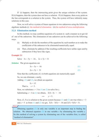 70 10th Std. Mathematics
Note
	 If (i) happens, then the intersecting point gives the unique solution of the system.
If (ii) happens, then the system does not have a solution. If (iii) happens, then every point on
the line corresponds to a solution to the system. Thus, the system will have infinitely many
solutions in this case.
	 Now, we will solve a system of linear equations in two unknowns using the following
algebraic methods (i) the method of elimination (ii) the method of cross multiplication.
3.2.1 	Elimination method
	 In this method, we may combine equations of a system in such a manner as to get rid
of one of the unknowns. The elimination of one unknown can be achieved in the following
ways.
	 (i) 	 Multiply or divide the members of the equations by such numbers as to make the
coefficients of the unknown to be eliminated numerically equal.
	 (ii) 	 Then, eliminate by addition if the resulting coefficients have unlike signs and by
subtraction if they have like signs.
Example 3.1
	 Solve 	 x y3 5- = –16 , x y2 5+ = 31
Solution	 The given equations are
	 			 x y3 5- = –16							 (1)	
				 x y2 5+ = 31 							 (2)
	 Note that the coefficients of y in both equations are numerically equal.
	 So, we can eliminate y easily.
	 Adding (1) and (2), we obtain an equation
				 5x = 15							 (3)
	 	 That is,	 x = 3. 	
	 Now, we substitute x = 3 in (1) or (2) to solve for y.
	 Substituting x = 3 in (1) we obtain,	 3(3) –5y = –16
					 ( y = 5.
	 Now, (3, 5) a is solution to the given system because (1) and (2) are true when x = 3 	
	 and y = 5 as from (1) and (2) we get, 3(3) – 5(5) = –16 and 2(3) +5(5) = 31.
	 Obtaining equation (3) in only one variable is an important step in finding the
solution. We obtained equation (3) in one variable x by eliminating the variable y.
So this method of solving a system by eliminating one of the variables first, is called
“method of elimination”.
 