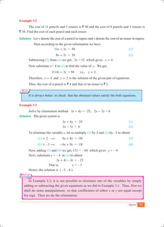 Algebra 71
Note
Remarks
Example 3.2
	 The cost of 11 pencils and 3 erasers is ` 50 and the cost of 8 pencils and 3 erasers is
` 38. Find the cost of each pencil and each eraser.
Solution	 Let x denote the cost of a pencil in rupees and y denote the cost of an eraser in rupees.
	 Then according to the given information we have
			 x y11 3+ 	 = 50	 					 (1)
			 x y8 3+ 	 = 38						 (2)
	 Subtracting (2) from (1) we get, x3 = 12 which gives 4x = .
	 Now substitute x	= 4 in (1) to find the value of y. We get,
			 11(4) 3y+ 	 = 50	 i.e., y 2= .
	 Therefore, 4 2x yand= = is the solution of the given pair of equations.
	 Thus, the cost of a pencil is ` 4 and that of an eraser is ` 2.
	 It is always better to check that the obtained values satisfy the both equations.
Example 3.3
	 Solve by elimination method 	 3x y4+ = –25, x y2 3- = 6
Solution	 The given system is
				 3x y4+ 	 = –25 					 (1)
			 x y2 3- 	= 6 					 (2)
	 To eliminate the variable x, let us multiply (1) by 2 and (2) by –3 to obtain
		 (1) # 2 ( 	 x y6 8+ 	 = –50					 (3)
		 (2) # –3 ( 	 x y6 9- + 	 = –18					 (4)
	 Now, adding (3) and (4) we get, 	 y17 	= – 68 which gives y = – 4
	 Next, substitute y	= – 4 in (1) to obtain
				 ( )x3 4 4+ - 	 = – 25	
			 That is,	 x = – 3
	 Hence, the solution is ( –3, –4 ).
	 In Example 3.3, it is not possible to eliminate one of the variables by simply
adding or subtracting the given equations as we did in Example 3.1. Thus, first we
shall do some manipulations so that coefficients of either x or y are equal except
for sign. Then we do the elimination.
 