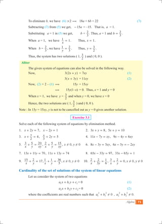 Algebra 73
	 To eliminate b, we have (6) #2 ( 18a + 6b = 22				 (7)
	 Subtracting (7) from (5) we get, 	 a15- 	= –15. That is, a = 1.
	 Substituting a = 1 in (5) we get, 	 b	=
3
2 . Thus, a = 1 and b
3
2= .
	 When a = 1, we have
x
1 1= . 	 Thus, x 1= .
	 When b =
3
2 , we have
y
1
3
2= . 	 Thus, y
2
3= .
	 Thus, the system has two solutions ( 1,
2
3 ) and ( 0, 0 ).
Aliter
	 The given system of equations can also be solved in the following way.
	 Now,		 x y3 2 +^ h	 = xy7 					 (1)
			 x y3 3+^ h	 = xy11 				 (2)
	 Now, (2) × 2 – (1) (	 15y	 = 15xy
		 (	 15y(1–x)	 = 0. Thus, x = 1 and y = 0
	 When x = 1, we have y 	=
2
3 and when y = 0, we have x = 0
	 Hence, the two solutions are ( 1,
2
3 ) and ( 0, 0 ).
Note : In 15y = 15xy, y is not to be cancelled out as y = 0 gives another solution.
Exercise 3.1
Solve each of the following system of equations by elimination method.
1.	 x y2 7+ = , x y2 1- = 	 2.	 x y3 8+ = , x y5 10+ =
3.	 x
y
2
4+ = , x y
3
2 5+ = 	 4.	 x y xy11 7- = , x y xy9 4 6- =
5.	
x y xy
3 5 20+ = ,
x y xy
2 5 15+ = , 0,x y 0! ! 	 6.	 x y xy8 3 5- = , x y xy6 5 2- =-
7.	 x y13 11 70+ = , x y11 13 74+ = 	 8.	 x y65 33 97- = , x y33 65 1- =
9.	
x y
15 2 17+ = , , ,
x y
x y1 1
5
36 0 0! !+ = 10.
x y
2
3
2
6
1+ = , 0, 0, 0
x y
x y3 2 ! !+ =
Cardinality of the set of solutions of the system of linear equations
	 Let us consider the system of two equations
				 a x b y c1 1 1+ + 	= 0 					 (1)	
				 a x b y c2 2 2+ + = 0					 (2)
	 where the coefficients are real numbers such that   , .a b a b0 01
2
1
2
2
2
2
2
! !+ +
 