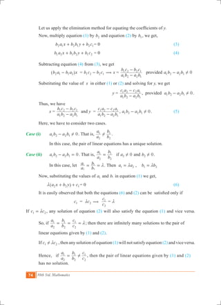74 10th Std. Mathematics
	 Let us apply the elimination method for equating the coefficients of y.
	 Now, multiply equation (1) by b2 and equation (2) by b1 , we get,
			 b a x b b y b c2 1 2 1 2 1+ + = 0						 (3)
	 		 b a x b b y b c1 2 1 2 1 2+ + = 0						 (4)
	 Subtracting equation (4) from (3), we get
			 b a b a x2 1 1 2-^ h 	 = b c b c1 2 2 1- ( x =
a b a b
b c b c
1 2 2 1
1 2 2 1
-
-
provided 0a b a b1 2 2 1 !-
	 Substituting the value of x in either (1) or (2) and solving for y, we get
						 y =
a b a b
c a c a
1 2 2 1
1 2 2 1
-
-
, provided 0a b a b1 2 2 1 !- .
	 Thus, we have
		 x =
a b a b
b c b c
1 2 2 1
1 2 2 1
-
-
and y	 =
a b a b
c a c a
1 2 2 1
1 2 2 1
-
-
, 0a b a b1 2 2 1 !- .		 (5)
	 Here, we have to consider two cases.
Case (i)	 0a b a b1 2 2 1 !- . That is,
a
a
b
b
2
1
2
1
! .
		 In this case, the pair of linear equations has a unique solution.
Case (ii)	 0a b a b1 2 2 1- = . That is,
a
a
b
b
2
1
2
1
= if 0a2 ! and 0b2 ! .
		 In this case, let 	
a
a
b
b
2
1
2
1
m= = .	Then a a1 2m= , b b1 2m=
	 Now, substituting the values of a1 and b1 in equation (1) we get,
	 a x b y c2 2 1m + +^ h 	= 0							 (6)
	 It is easily observed that both the equations (6) and (2) can be satisfied only if
		 	 c1 	 = c2m (
c
c
2
1
= m
If c c1 2m= , any solution of equation (2) will also satisfy the equation (1) and vice versa.
	 So, if
a
a
b
b
c
c
2
1
2
1
2
1
m= = = ; then there are infinitely many solutions to the pair of 		
	 linear equations given by (1) and (2).
	 If c c1 2! m , then any solution of equation (1) will not satisfy equation (2) and vice versa.
	 Hence, if
a
a
b
b
c
c
2
1
2
1
2
1
!= , then the pair of linear equations given by (1) and (2) 	
	 has no solution.
 