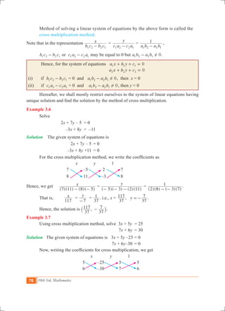 76 10th Std. Mathematics
	 Method of solving a linear system of equations by the above form is called the 	
	 cross multiplication method.
Note that in the representation
b c b c
x
1 2 2 1-
	=
c a c a
y
1 2 2 1-
	=
a b a b
1
1 2 2 1-
	,
b c b c1 2 2 1- or c a c a1 2 2 1- may be equal to 0 but a b a b 01 2 2 1 !- .
Hence, for the system of equations 0a x b y c1 1 1+ + =
			 0a x b y c2 2 2+ + =
(i) if b c b c1 2 2 1- = 0 and a b a b 01 2 2 1 !- , then x = 0
(ii) if c a c a1 2 2 1- = 0 and a b a b 01 2 2 1 !- , then y = 0
	 Hereafter, we shall mostly restrict ourselves to the system of linear equations having
unique solution and find the solution by the method of cross multiplication.
Example 3.6
	 Solve
			 2x + 7y – 5	 = 0
			 –3x + 8y	 = –11
Solution The given system of equations is
			 2x + 7y – 5	 = 0
			 –3x + 8y +11	 = 0
	 For the cross multiplication method, we write the coefficients as
x y 1
7 –5 2 7
8 11 –3 8
Hence, we get
( )( ) ( )( )
x
7 11 8 5- -
=
( )( ) ( )( )
y
5 3 2 11- - -
=
( )( ) ( )( )2 8 3 7
1
- -
.
	 That is, x
117
=
y
7-
=
37
1 . i.e., x = , y
37
117
37
7=- .
	 Hence, the solution is ,
37
117
37
7-` j.
Example 3.7
	 Using cross multiplication method, solve 	3x + 5y = 25
					 7x + 6y	 = 30
Solution The given system of equations is 3x + 5y –25	= 0
					 7x + 6y–30	 = 0
	 Now, writing the coefficients for cross multiplication, we get
x y 1
5 –25 3 5
6 –30 7 6
 
