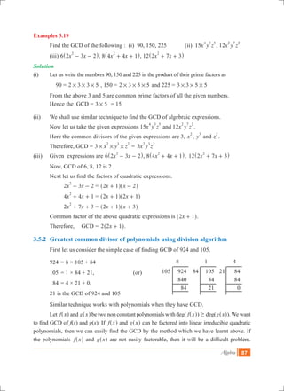 Algebra 87
Examples 3.19
	 Find the GCD of the following : (i) 90, 150, 225	 (ii) 15x y z
4 3 5
, 12x y z
2 7 2
	 (iii) 6 x x2 3 2
2
- -^ h, 8 x x4 4 1
2
+ +^ h, 12 x x2 7 3
2
+ +^ h
Solution
(i)	 Let us write the numbers 90, 150 and 225 in the product of their prime factors as
90 = 2 3 3 5# # # , 150 = 2 3 5 5# # # and 225 = 3 3 5 5# # #
	 From the above 3 and 5 are common prime factors of all the given numbers. 		
	 Hence the GCD = 3 5# = 15
(ii)	 We shall use similar technique to find the GCD of algebraic expressions.
	 Now let us take the given expressions 15x y z
4 3 5
and 12x y z
2 7 2
.
	 Here the common divisors of the given expressions are 3, x
2
, y
3
and z
2
.
	 Therefore, GCD = 3 x y z
2 3 2
# # # =	3x y z
2 3 2
(iii)	 Given expressions are 6 x x2 3 2
2
- -^ h, 8 x x4 4 1
2
+ +^ h, 	12 x x2 7 3
2
+ +^ h
	 Now, GCD of 6, 8, 12 is 2
	 Next let us find the factors of quadratic expressions.
		 2 3 2x x
2
- - 	=	 x x2 1 2+ -^ ^h h
		 4 4 1x x
2
+ + 	=	 x x2 1 2 1+ +^ ^h h
		 2 7 3x x
2
+ + 	=	 x x2 1 3+ +^ ^h h
	 Common factor of the above quadratic expressions is x2 1+^ h.
	 Therefore, 	 GCD =	 x2 2 1+^ h.
3.5.2	 Greatest common divisor of polynomials using division algorithm
	 First let us consider the simple case of finding GCD of 924 and 105.
	 924	= 8 × 105 + 84
	 105	= 1 × 84 + 21,	 	 (or)
	 84	= 4 × 21 + 0,		
	 21 is the GCD of 924 and 105
	 Similar technique works with polynomials when they have GCD.
	 Let f x^ h and g x^ h be two non constant polynomials with deg( f x^ h) $ deg(g x^ h).We want
to find GCD of f(x) and g(x). If f x^ h and g x^ h can be factored into linear irreducible quadratic
polynomials, then we can easily find the GCD by the method which we have learnt above. If
the polynomials f x^ h and g x^ h are not easily factorable, then it will be a difficult problem.
924
840
84
105
84
21
105 84 84
84
0
21
8 1 4
 