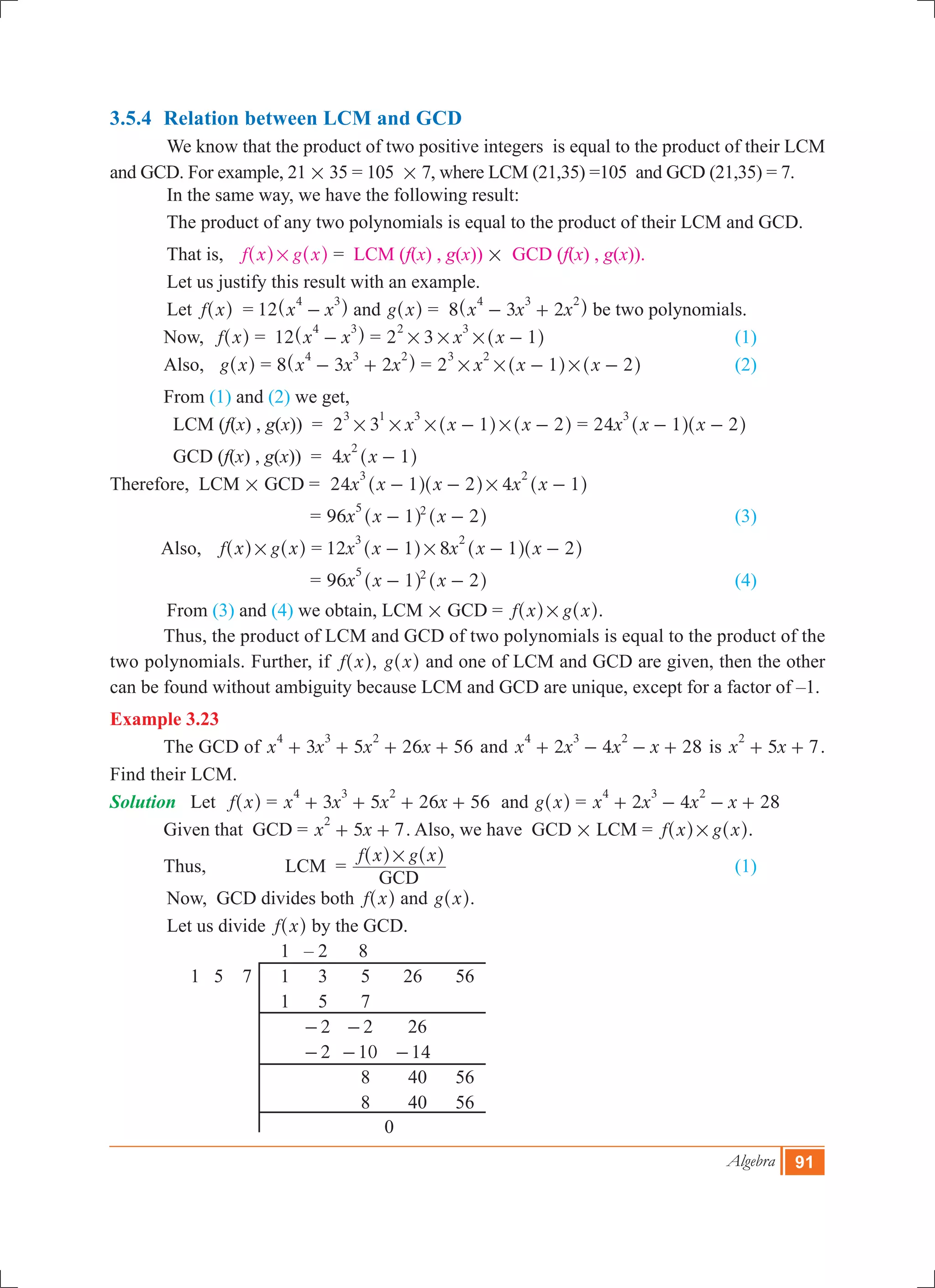Algebra 91
3.5.4	 Relation between LCM and GCD
	 We know that the product of two positive integers is equal to the product of their LCM
and GCD. For example, 21 # 35 = 105 # 7, where LCM (21,35) =105 and GCD (21,35) = 7.
	 In the same way, we have the following result:
	 The product of any two polynomials is equal to the product of their LCM and GCD.
	 That is, f x g x#^ ^h h = LCM (f(x) , g(x)) # GCD (f(x) , g(x)).
	 Let us justify this result with an example.
	 Let f x^ h = 12 x x
4 3
-^ h and g x^ h = 8 x x x3 2
4 3 2
- +^ h be two polynomials.
	 Now, f x^ h	= 12 x x
4 3
-^ h = 2 3 x x 1
2 3
# # # -^ h 				 (1)
	 Also, g x^ h	= 8 x x x3 2
4 3 2
- +^ h = 2 x x x1 2
3 2
# # #- -^ ^h h		 (2)
	 From (1) and (2) we get,
	 LCM (f(x) , g(x))	 = 2 3 x x x1 2
3 1 3
# # # #- -^ ^h h = 24x x x1 2
3
- -^ ^h h
	 GCD (f(x) , g(x))	 = 4x x 1
2
-^ h
Therefore, LCM # GCD 	= 24 4x x x x x1 2 1
3 2
#- - -^ ^ ^h h h
		 = 96x x x1 2
5 2
- -^ ^h h			 		 (3)
	 Also, f x g x#^ ^h h	= 12 8x x x x x1 1 2
3 2
#- - -^ ^ ^h h h
		 = 96x x x1 2
5 2
- -^ ^h h 	 				 (4)
	 From (3) and (4) we obtain, LCM # GCD = f x g x#^ ^h h.
	 Thus, the product of LCM and GCD of two polynomials is equal to the product of the
two polynomials. Further, if f x^ h, g x^ h and one of LCM and GCD are given, then the other
can be found without ambiguity because LCM and GCD are unique, except for a factor of –1.
Example 3.23
	 The GCD of 3 5 26 56x x x x
4 3 2
+ + + + and 2 4 28x x x x
4 3 2
+ - - + is 5 7x x
2
+ + .
Find their LCM.
Solution	 Let f x^ h	= 3 5 26 56x x x x
4 3 2
+ + + + and g x^ h = 2 4 28x x x x
4 3 2
+ - - +
	 Given that GCD 	= 5 7x x
2
+ + . Also, we have GCD # LCM = f x g x#^ ^h h.
	 Thus,	 LCM	 =
f x g x
GCD
#^ ^h h
	 					 (1)
	 Now, GCD divides both f x^ h and g x^ h.
	 Let us divide f x^ h by the GCD.
			 1 – 2 8
	 1 5 7	 1 3 5 26 56
			 1 5 7
		 	 2- 2- 26
		 	 2- 10- 14-
			 	 8 40 56
			 	 8 40 56
			 0
 