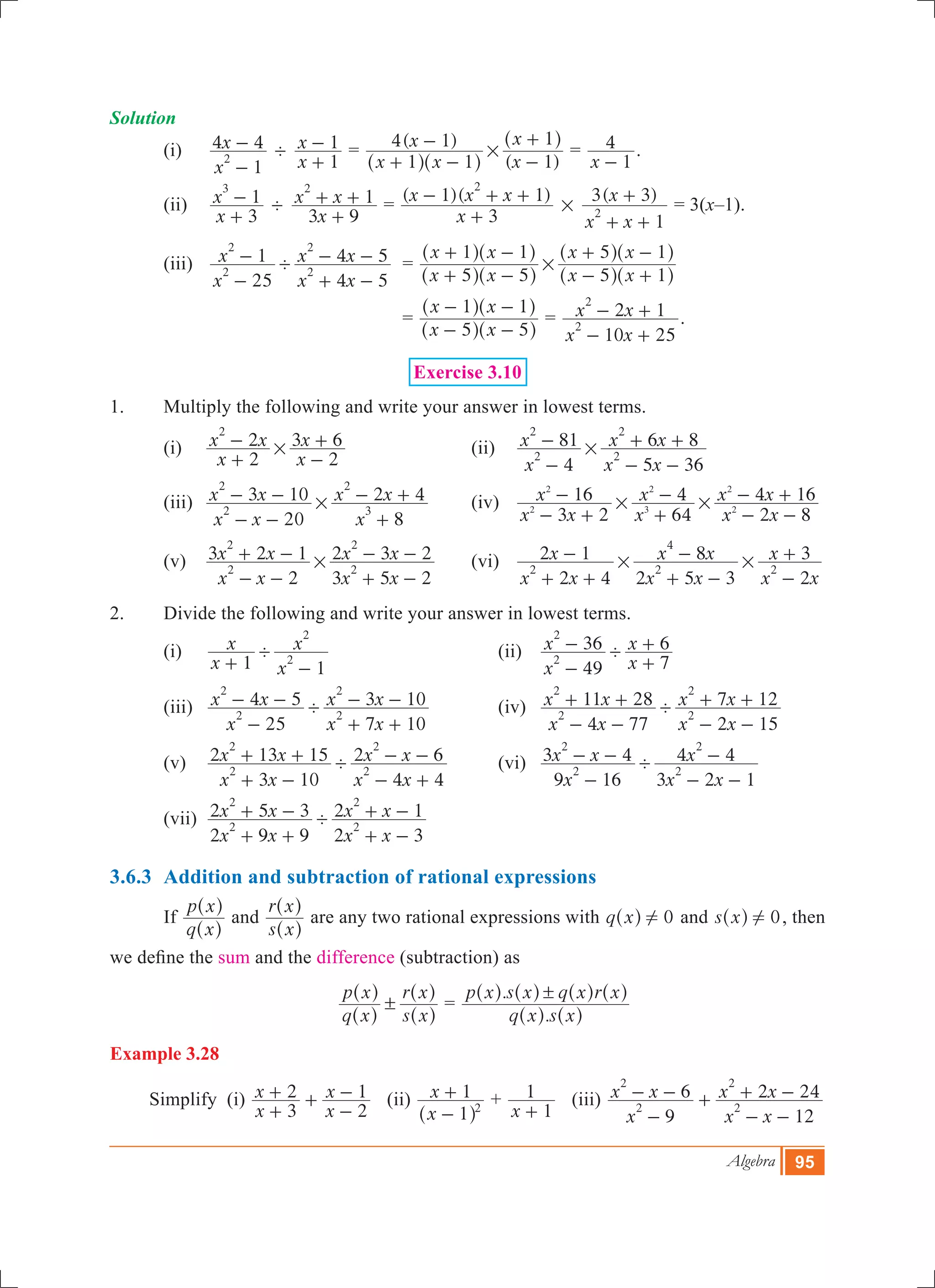 Algebra 95
Solution
	 (i)	
x
x
1
4 4
2
-
- '
x
x
1
1
+
- 	=
( )
( )x x
x
x
x
1 1
4 1
1
1
#
+ -
-
-
+
^ ^
^
h h
h
=
x 1
4
-
.
	 (ii)	
x
x
3
1
3
+
- '
x
x x
3 9
1
2
+
+ + 	=
( )( )
x
x x x
3
1 1
2
+
- + +
#
( )
x x
x
1
3 3
2
+ +
+ = 3(x–1).
	 (iii)	
x
x
x x
x x
25
1
4 5
4 5
2
2
2
2
'
-
-
+ -
- - =
x x
x x
x x
x x
5 5
1 1
5 1
5 1
#
+ -
+ -
- +
+ -
^ ^
^ ^
^ ^
^ ^
h h
h h
h h
h h
				 =
x x
x x
5 5
1 1
- -
- -
^ ^
^ ^
h h
h h
=
x x
x x
10 25
2 1
2
2
- +
- + .
Exercise 3.10
1.	 Multiply the following and write your answer in lowest terms.
	 (i) 	
x
x x
x
x
2
2
2
3 6
2
#
+
-
-
+ 	 (ii)	
x
x
x x
x x
4
81
5 36
6 8
2
2
2
2
#
-
-
- -
+ +
	 (iii) 	
x x
x x
x
x x
20
3 10
8
2 4
2
2
3
2
#
- -
- -
+
- + 	 (iv)	 4 16
x x
x
x
x
x x
x x
3 2
16
64
4
2 8
2
2
2
3
2
2# #
- +
-
+
-
- -
- +
	 (v) 	
x x
x x
x x
x x
2
3 2 1
3 5 2
2 3 2
2
2
2
2
#
- -
+ -
+ -
- - 	 (vi)	
x x
x
x x
x x
x x
x
2 4
2 1
2 5 3
8
2
3
2 2
4
2# #
+ +
-
+ -
-
-
+
2.	 Divide the following and write your answer in lowest terms.
	 (i) 	
x
x
x
x
1 1
2
2
'
+ -
	 (ii)	
x
x
x
x
49
36
7
6
2
2
'
-
-
+
+ 			
	 (iii) 	
x
x x
x x
x x
25
4 5
7 10
3 10
2
2
2
2
'
-
- -
+ +
- - 	 (iv)	
x x
x x
x x
x x
4 77
11 28
2 15
7 12
2
2
2
2
'
- -
+ +
- -
+ + 	
	 (v) 	
x x
x x
x x
x x
3 10
2 13 15
4 4
2 6
2
2
2
2
'
+ -
+ +
- +
- - 	 (vi)	
x
x x
x x
x
9 16
3 4
3 2 1
4 4
2
2
2
2
'
-
- -
- -
-
	 (vii) 	
x x
x x
x x
x x
2 9 9
2 5 3
2 3
2 1
2
2
2
2
'
+ +
+ -
+ -
+ -
3.6.3	 Addition and subtraction of rational expressions
	 If
q x
p x
^
^
h
h
and
s x
r x
^
^
h
h
are any two rational expressions with q x 0!^ h and s x 0!^ h , then
we define the sum and the difference (subtraction) as
					
q x
p x
s x
r x
!
^
^
^
^
h
h
h
h
=
.
.
q x s x
p x s x q x r x!
^ ^
^ ^ ^ ^
h h
h h h h
Example 3.28
Simplify (i)
x
x
x
x
3
2
2
1
+
+ +
-
- (ii)
x
x
1
1
2
-
+
^ h
+
x 1
1
+
(iii)
x
x x
x x
x x
9
6
12
2 24
2
2
2
2
-
- - +
- -
+ -
 