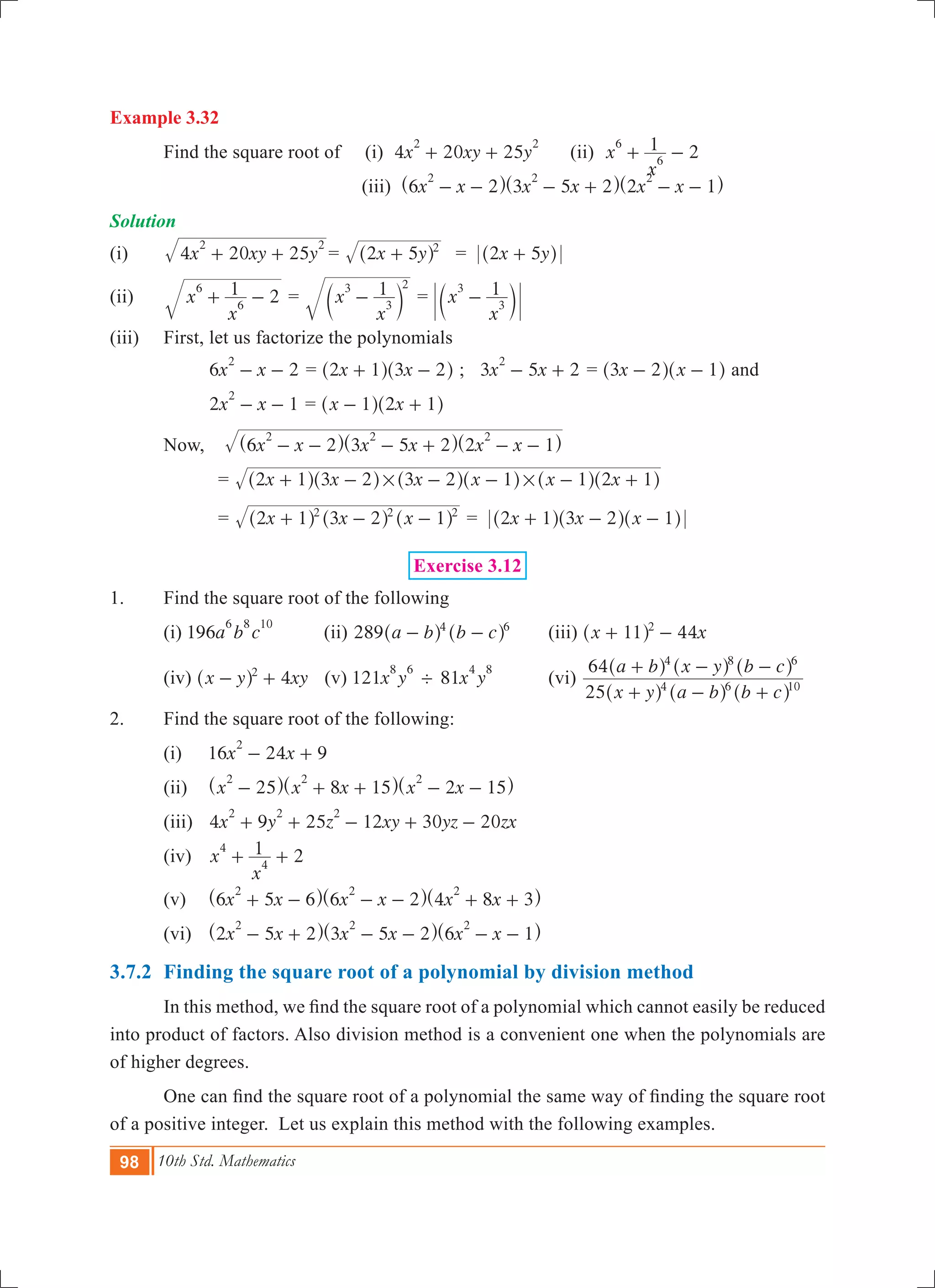 98 10th Std. Mathematics
Example 3.32
	 Find the square root of (i) 4 20 25x xy y
2 2
+ + (ii) 2x
x
16
6+ - 		
					 (iii) x x x x x x6 2 3 5 2 2 1
2 2 2
- - - + - -^ ^ ^h h h
Solution
(i)	 x xy y4 20 25
2 2
+ + 	= x y2 5 2
+^ h 	 = 2 5x y+^ h
(ii)	 x
x
1 2
6
6+ - 	= x
x
13
3
2
-c m = x
x
13
3-c m
(iii)	 First, let us factorize the polynomials
		 6 2x x
2
- - 	= x x2 1 3 2+ -^ ^h h ; 3 5 2x x
2
- + = x x3 2 1- -^ ^h h and
		 2 1x x
2
- - 	= x x1 2 1- +^ ^h h
	 Now, 	 x x x x x x6 2 3 5 2 2 1
2 2 2
- - - + - -^ ^ ^h h h	
		 = x x x x x x2 1 3 2 3 2 1 1 2 1# #+ - - - - +^ ^ ^ ^ ^ ^h h h h h h
		 = x x x2 1 3 2 12 2 2
+ - -^ ^ ^h h h = 2 1 3 2 1x x x+ - -^ ^ ^h h h
Exercise 3.12
1.	 Find the square root of the following
	 (i) 196a b c
6 8 10
(ii) 289 a b b c4 6
- -^ ^h h 	 (iii) 44x x11 2
+ -^ h 	
	 (iv) 4x y xy2
- +^ h (v) 121x y
8 6
' 81x y
4 8
	 (vi)
x y a b b c
a b x y b c
25
64
4 6 10
4 8 6
+ - +
+ - -
^ ^ ^
^ ^ ^
h h h
h h h
2.	 Find the square root of the following:
	 (i)	 16 24 9x x
2
- +
	 (ii) 	 x x x x x25 8 15 2 15
2 2 2
- + + - -^ ^ ^h h h
	 (iii)	 4 9 25 12 30 20x y z xy yz zx
2 2 2
+ + - + -
	 (iv)	 2x
x
14
4+ +
	 (v) 	 x x x x x x6 5 6 6 2 4 8 3
2 2 2
+ - - - + +^ ^ ^h h h
	 (vi)	 x x x x x x2 5 2 3 5 2 6 1
2 2 2
- + - - - -^ ^ ^h h h
3.7.2	 Finding the square root of a polynomial by division method
	 In this method, we find the square root of a polynomial which cannot easily be reduced
into product of factors. Also division method is a convenient one when the polynomials are
of higher degrees.
	 One can find the square root of a polynomial the same way of finding the square root
of a positive integer. Let us explain this method with the following examples.
 