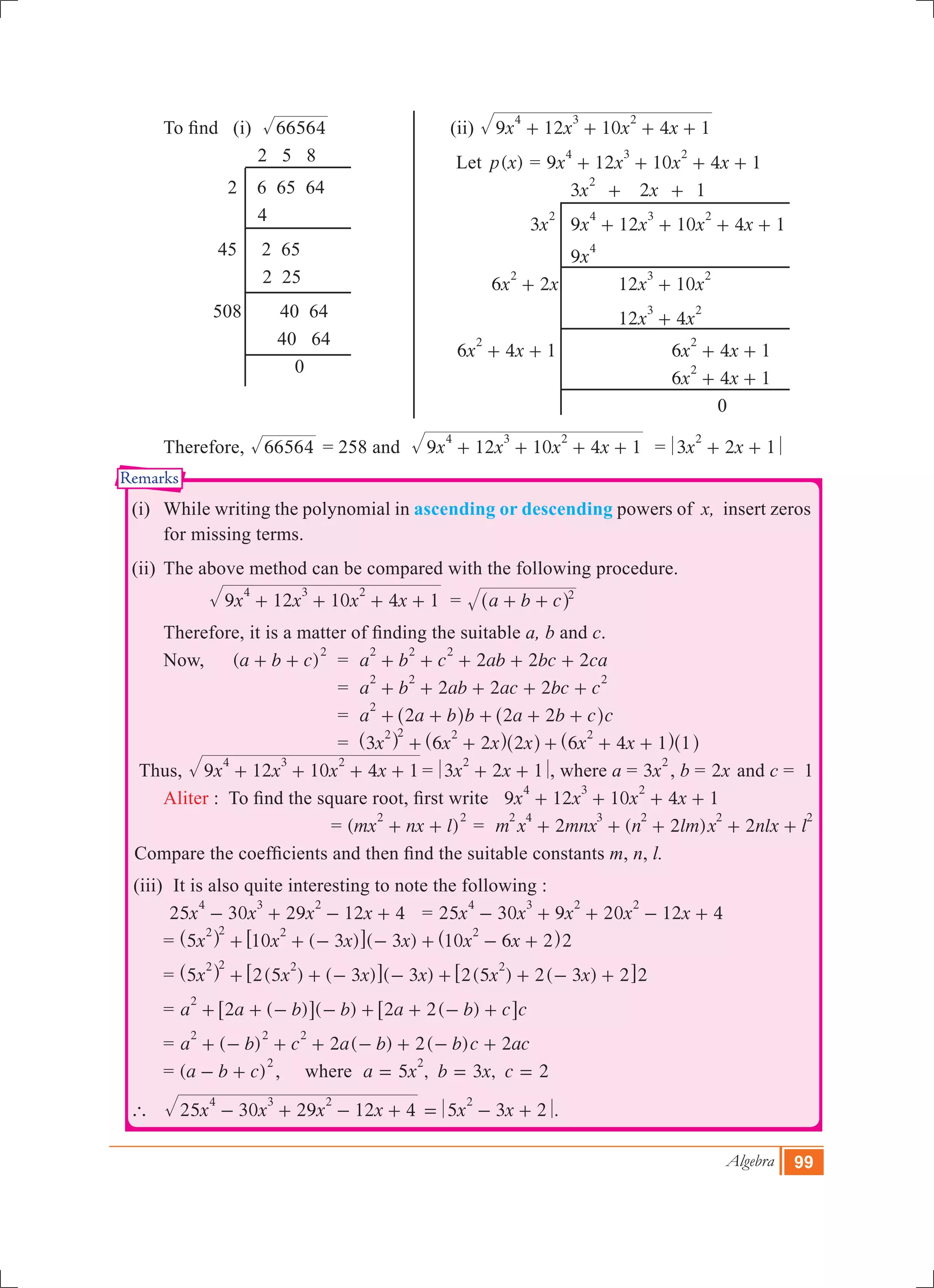 Algebra 99
Let ( )p x = 9 12 10 4 1x x x x
4 3 2
+ + + +
			 3x
2
+ 2x + 1
	 3x
2
	 9 12 10 4 1x x x x
4 3 2
+ + + +
			 9x
4
6 2x x
2
+ 	 12 10x x
3 2
+
			 12 4x x
3 2
+
6 4 1x x
2
+ + 		 6 4 1x x
2
+ +
				 6 4 1x x
2
+ +
					 0
Remarks
	 To find (i) 66564 		 	 (ii) x x x x9 12 10 4 1
4 3 2
+ + + +
			 2 5 8
		 2 6 65 64
			 4
		 45 2 65
			 2 25
		 508 	 40 64
			 40 64
				 0
	 Therefore, 66564 = 258 and x x x x9 12 10 4 1
4 3 2
+ + + + = x x3 2 1
2
+ +
	 (i)	 While writing the polynomial in ascending or descending powers of x, insert zeros
for missing terms.
	 (ii)	 The above method can be compared with the following procedure.
		 x x x x9 12 10 4 1
4 3 2
+ + + + 	= a b c 2
+ +^ h
	 Therefore, it is a matter of finding the suitable a, b and c.
	 Now,		 ( )a b c
2
+ + 	 = 2 2 2a b c ab bc ca
2 2 2
+ + + + +
				 = 2 2 2a b ab ac bc c
2 2 2
+ + + + +
				 = a a b b a b c c2 2 2
2
+ + + + +^ ^h h
				 = x x x x x x3 6 2 2 6 4 1 1
2 2 2 2
+ + + + +^ ^ ^ ^ ^h h h h h
Thus, x x x x9 12 10 4 1
4 3 2
+ + + + = x x3 2 1
2
+ + , where a = 3x
2
, b = x2 and c = 1 	
	 Aliter : To find the square root, first write 9 12 10 4 1x x x x
4 3 2
+ + + +
			 = ( )mx nx l
2 2
+ + = ( )m x mnx n lm x nlx l2 2 2
2 4 3 2 2 2
+ + + + +
Compare the coefficients and then find the suitable constants m, n, l.
	 (iii)	 It is also quite interesting to note the following :
		 x x x x25 30 29 12 4
4 3 2
- + - + = x x x x x25 30 9 20 12 4
4 3 2 2
- + + - +
		 = 10 ( 3 ) ( )x x x x x x5 3 10 6 2 2
2 2 2 2
+ + - - + - +^ ^h h6 @
		 = ( ) ( ) ( 3 ) 2(5 ) 2( 3 ) 2 2x x x x x x5 2 5 3
2 2 2 2
+ + - - + + - +^ h 6 6@ @
		 = ( ) ( ) 2 2( )a a b b a b c c2
2
+ + - - + + - +6 6@ @
		 = ( ) ( ) ( )a b c a b b c ac2 2 2
2 2 2
+ - + + - + - +
		 = ( )a b c
2
- + , where , ,a x b x c5 3 2
2
= = =
	 `	 5 3 2x x x x x x25 30 29 12 4
24 3 2
- + - + = - + .
 