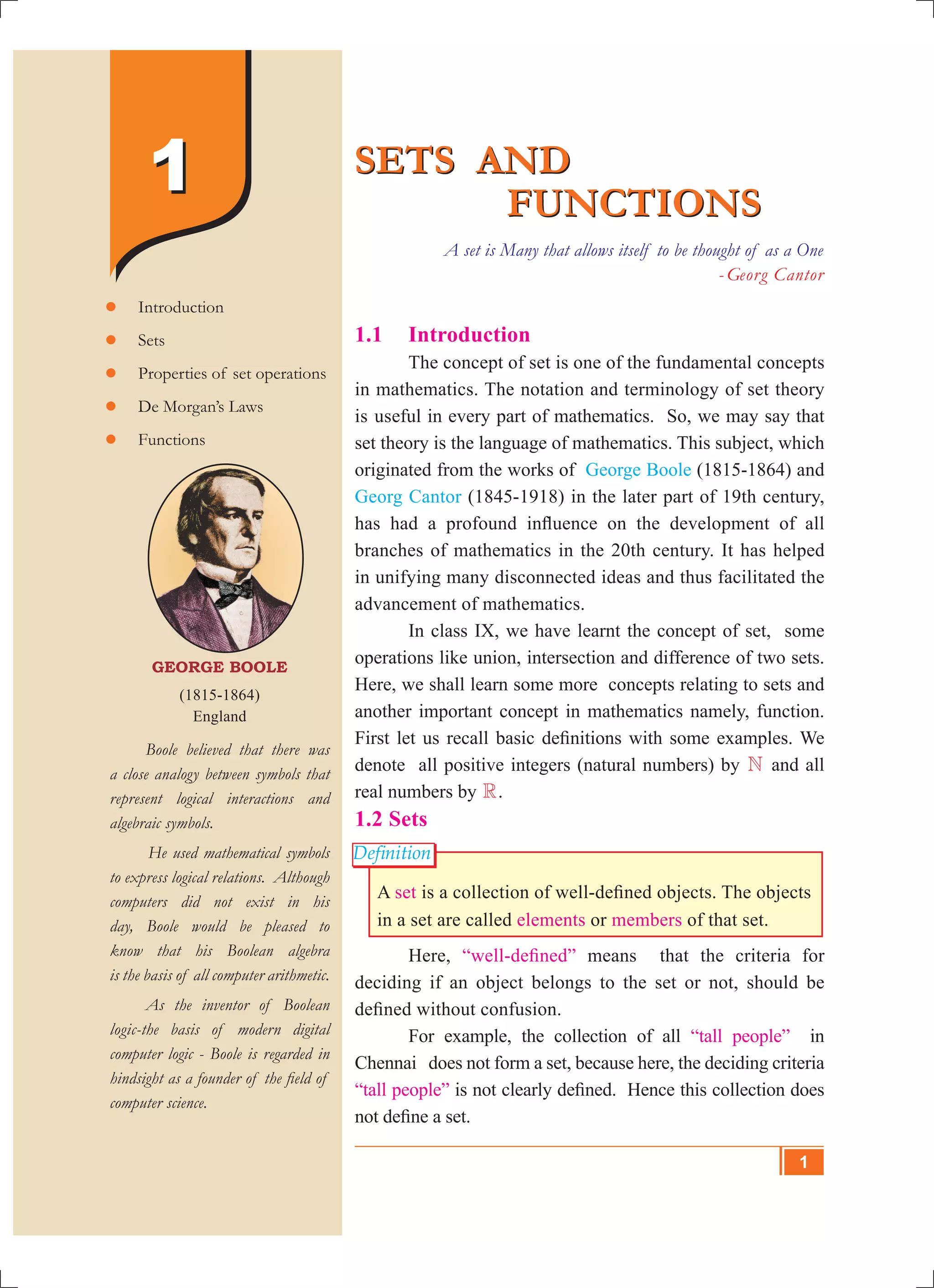 SETS AND
FUNCTIONS
SETS AND
FUNCTIONS
A set is Many that allows itself to be thought of as a One
- Georg Cantor
George Boole
(1815-1864)
England
	 Boole believed that there was
a close analogy between symbols that
represent logical interactions and
algebraic symbols.
He used mathematical symbols
to express logical relations. Although
computers did not exist in his
day, Boole would be pleased to
know that his Boolean algebra
is the basis of all computer arithmetic.
	 As the inventor of Boolean
logic-the basis of modern digital
computer logic - Boole is regarded in
hindsight as a founder of the field of
computer science.
	Introduction
	Sets
	Properties of set operations
	De Morgan’s Laws
	Functions
11
Definition
1.1 	 Introduction
	 The concept of set is one of the fundamental concepts
in mathematics. The notation and terminology of set theory
is useful in every part of mathematics. So, we may say that
set theory is the language of mathematics. This subject, which
originated from the works of George Boole (1815-1864) and
Georg Cantor (1845-1918) in the later part of 19th century,
has had a profound influence on the development of all
branches of mathematics in the 20th century. It has helped
in unifying many disconnected ideas and thus facilitated the
advancement of mathematics.
	 In class IX, we have learnt the concept of set, some
operations like union, intersection and difference of two sets.
Here, we shall learn some more concepts relating to sets and
another important concept in mathematics namely, function.
First let us recall basic definitions with some examples. We
denote all positive integers (natural numbers) by N and all
real numbers by R.
1.2 Sets
A set is a collection of well-defined objects. The objects
in a set are called elements or members of that set.
	 Here, “well-defined” means that the criteria for
deciding if an object belongs to the set or not, should be
defined without confusion.
	 For example, the collection of all “tall people” in
Chennai does not form a set, because here, the deciding criteria
“tall people” is not clearly defined. Hence this collection does
not define a set.
1
 