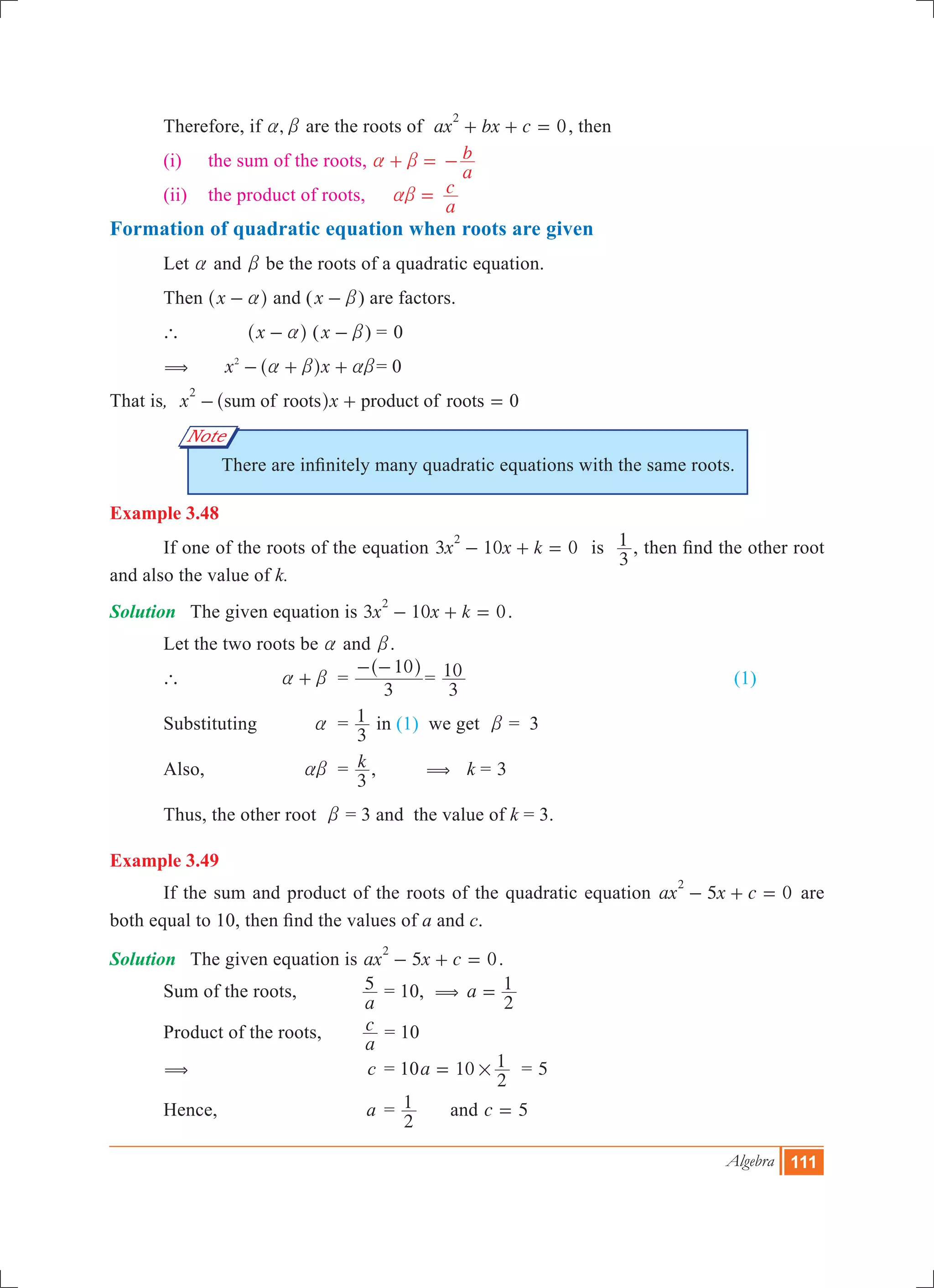Algebra 111
Note
	 Therefore, if ,a b are the roots of 0ax bx c
2
+ + = , then
	 (i)	 the sum of the roots, 	a b+ =
a
b- 	
	 (ii)	 the product of roots, 	 ab =
a
c
Formation of quadratic equation when roots are given
	 Let a and b be the roots of a quadratic equation.
	 Then x a-^ h and (x b- ) are factors.
	 `	 x a-^ h (x b- )	=	0
	 (	 x x2
a b ab- + +^ h 	= 0
That is, x xsum of roots product of roots 0
2
- + =^ h
There are infinitely many quadratic equations with the same roots.
Example 3.48
	 If one of the roots of the equation 3 10 0x x k
2
- + = is
3
1 , then find the other root
and also the value of k.
Solution	 The given equation is 3 10 0x x k
2
- + = .
	 Let the two roots be a and b.
	 `		 a b+ 	 =
3
10- -^ h
=
3
10 		 (1)
	 Substituting 	 a	 =
3
1 in (1) we get b = 3
	 Also, 	 ab	 = k
3
, ( k = 3
	 Thus, the other root b = 3 and the value of k = 3.
Example 3.49
	 If the sum and product of the roots of the quadratic equation 5 0ax x c
2
- + = are
both equal to 10, then find the values of a and c.
Solution	 The given equation is 5 0ax x c
2
- + = .
	 Sum of the roots, 	
a
5 = 10, ( a
2
1=
	 Product of the roots,	
a
c = 10
	 ( 	 c	 = 10a 10
2
1#= = 5
	 Hence, 	 a	 =
2
1 	 and c 5=
 