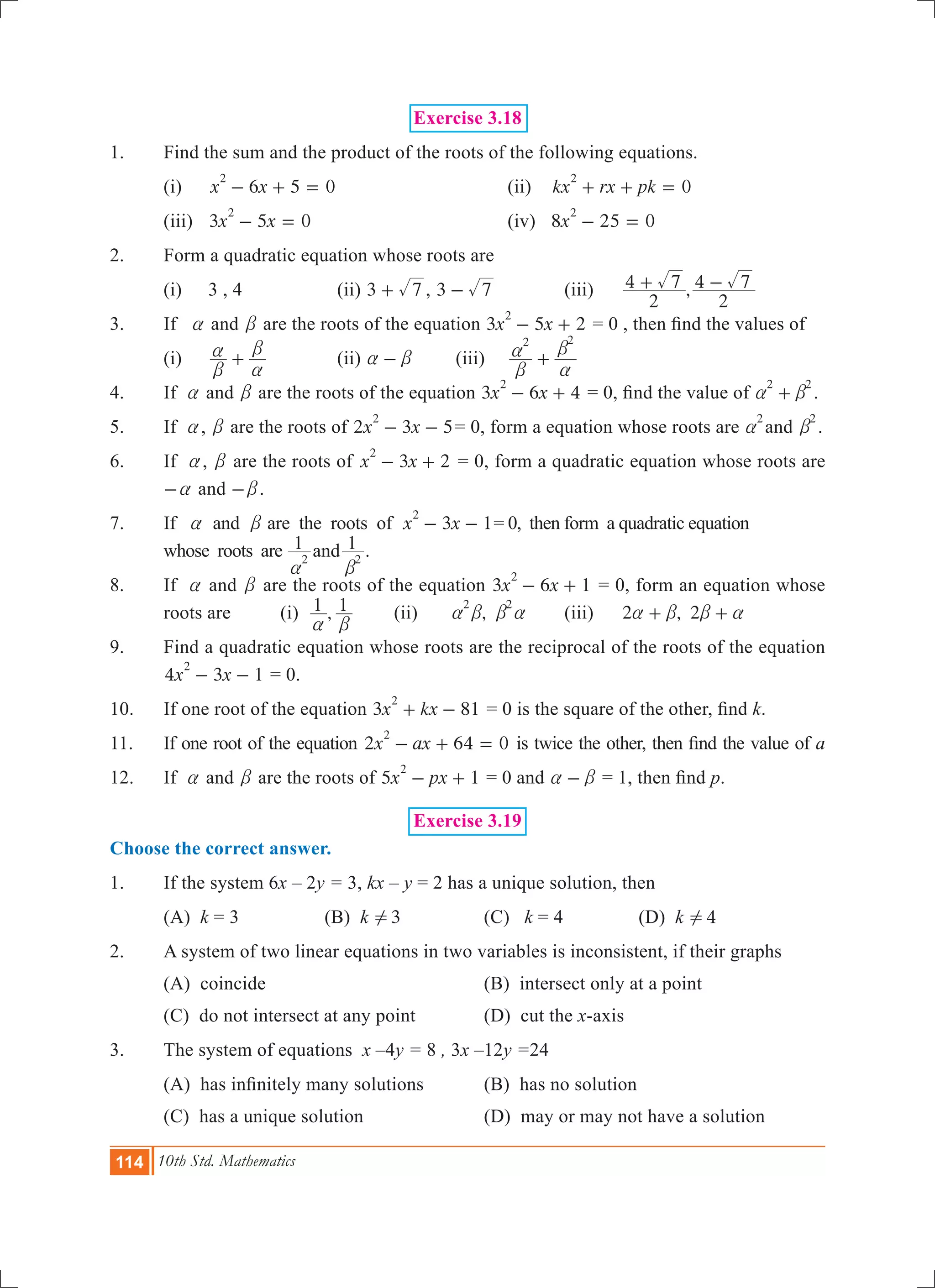 114 10th Std. Mathematics
Exercise 3.18
1.	 Find the sum and the product of the roots of the following equations.
	 (i)	 6 5 0x x
2
- + = 			 (ii) 0kx rx pk
2
+ + =
	 (iii)	 3 5 0x x
2
- = 				 (iv) 8 25 0x
2
- =
2.	 Form a quadratic equation whose roots are
	 (i)	 3 , 4		 (ii) 3 7+ , 3 7- 		 (iii)	 ,
2
4 7
2
4 7+ -
3.	 If a and b are the roots of the equation 3 5 2x x
2
- + = 0 , then find the values of
	 (i)	
b
a
a
b
+ 		 (ii) a b- 	 (iii)	
2 2
b
a
a
b
+
4.	 If a and b are the roots of the equation 3 6 4x x
2
- + = 0, find the value of
2 2
a b+ .
5.	 If a, b are the roots of 2 3 5x x
2
- - = 0, form a equation whose roots are
2
a and
2
b .
6.	 If a, b are the roots of 3 2x x
2
- + = 0, form a quadratic equation whose roots are
a- and b- .
7.	 If a and b are the roots of 3 1x x
2
- - = 0, then form a quadratic equation
whose roots are 1 1and2 2
a b
.
8.	 If a and b are the roots of the equation 3 6 1x x
2
- + = 0, form an equation whose
roots are	 (i) ,1 1
a b
	 (ii)	 ,
2 2
a b b a	 (iii)	 2 , 2a b b a+ +
9.	 Find a quadratic equation whose roots are the reciprocal of the roots of the equation
4 3 1x x
2
- - = 0.
10.	 If one root of the equation 3 81x kx
2
+ - = 0 is the square of the other, find k.
11.	 If one root of the equation x ax2 64 0
2
- + = is twice the other, then find the value of a
12.	 If a and b are the roots of 5 1x px
2
- + = 0 and a b- = 1, then find p.
Exercise 3.19
Choose the correct answer.
1.	 If the system 6x – 2y = 3, kx – y = 2 has a unique solution, then
	 (A) k = 3	 (B) k 3! 	 (C) k = 4 	 (D) k 4! 	
2.	 A system of two linear equations in two variables is inconsistent, if their graphs
	 (A) coincide		 (B) intersect only at a point	
	 (C) do not intersect at any point	 (D) cut the x-axis
3.	 The system of equations x –4y = 8 , 3x –12y =24
	 (A) has infinitely many solutions 	 (B) has no solution
	 (C) has a unique solution	 (D) may or may not have a solution
 