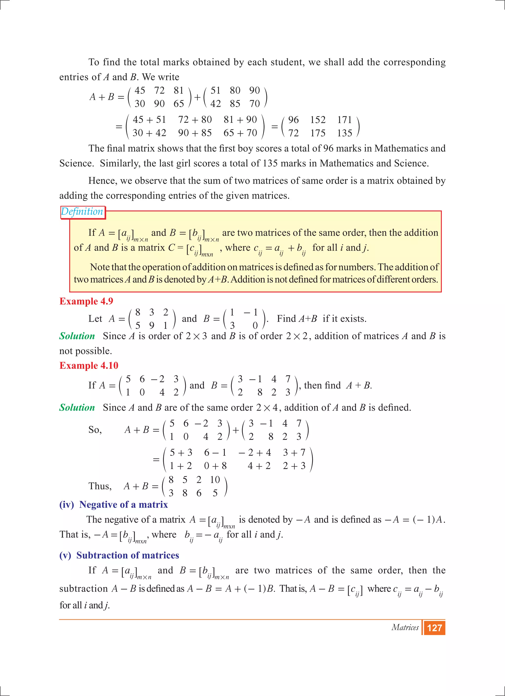 Matrices 127
Definition
	 To find the total marks obtained by each student, we shall add the corresponding
entries of A and B. We write
	 A B
45
30
72
90
81
65
51
42
80
85
90
70
+ = +c cm m
		
45 51
30 42
72 80
90 85
81 90
65 70
=
+
+
+
+
+
+
e o
96
72
152
175
171
135
= c m
	 The final matrix shows that the first boy scores a total of 96 marks in Mathematics and
Science. Similarly, the last girl scores a total of 135 marks in Mathematics and Science.
	 Hence, we observe that the sum of two matrices of same order is a matrix obtained by
adding the corresponding entries of the given matrices.
	 If A aij m n
=
#
6 @ and B bij m n
=
#
6 @ are two matrices of the same order, then the addition
of A and B is a matrix C = cij m nx
6 @ , where c a bij ij ij
= + for all i and j.
	 Notethattheoperationofadditiononmatricesisdefinedasfornumbers.Theadditionof
twomatricesAandBisdenotedbyA+B.Additionisnotdefinedformatricesofdifferentorders.
Example 4.9
	 Let A
8
5
3
9
2
1
= c m and B
1
3
1
0
=
-
c m. Find A+B if it exists.
Solution 	 Since A is order of 2 3# and B is of order 2 2# , addition of matrices A and B is
not possible.
Example 4.10
	 If A
5
1
6
0
2
4
3
2
=
-
c m and B
3
2
1
8
4
2
7
3
=
-
c m, then find A + B.
Solution	 Since A and B are of the same order 2 4# , addition of A and B is defined.
	 So, 		 A B
5
1
6
0
2
4
3
2
3
2
1
8
4
2
7
3
+ =
-
+
-
c cm m
		
5 3
1 2
6 1
0 8
2 4
4 2
3 7
2 3
=
+
+
-
+
- +
+
+
+
e o
	 Thus, A B
8
3
5
8
2
6
10
5
+ = c m
(iv) Negative of a matrix
The negative of a matrix A a
xij m n
=6 @ is denoted by A- and is defined as ( 1)A A- = - .
That is, ,A b b awhere
xij m n ij ij
- = =-6 @ for all i and j.
(v) Subtraction of matrices
	 If A aij m n
=
#
6 @ and B bij m n
=
#
6 @ are two matrices of the same order, then the
subtraction A B- isdefinedas ( ) .A B A B1- = + - Thatis, A B cij
- = 6 @ where c a bij ij ij
= -
for all i and j.
 