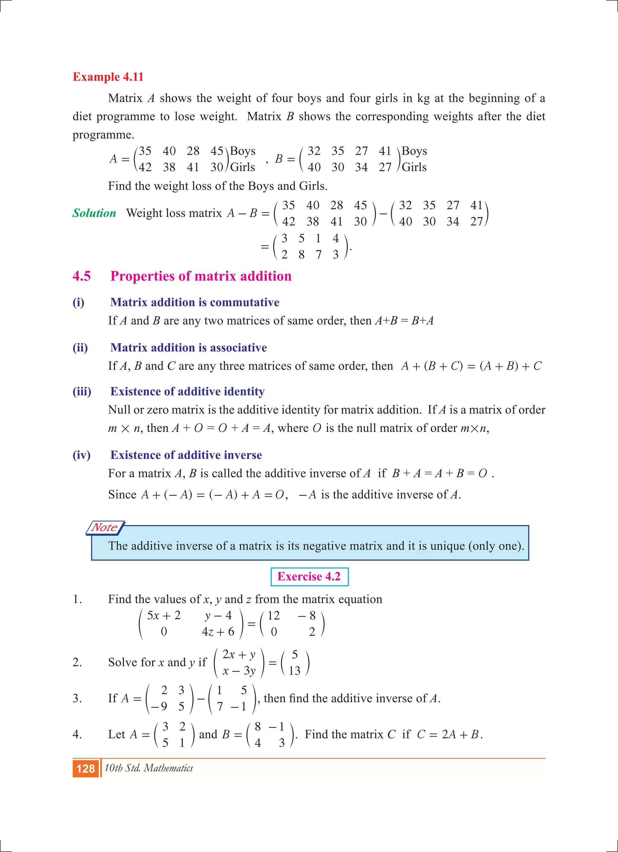 128 10th Std. Mathematics
Example 4.11
	 Matrix A shows the weight of four boys and four girls in kg at the beginning of a
diet programme to lose weight. Matrix B shows the corresponding weights after the diet
programme.
	 ,A B
35
42
40
38
28
41
45
30
32
40
35
30
27
34
41
27
Boys
Girls
Boys
Girls
= =c cm m
	 Find the weight loss of the Boys and Girls.
Solution	 Weight loss matrix A B
35
42
40
38
28
41
45
30
32
40
35
30
27
34
41
27
- = -c cm m
					
3
2
5
8
1
7
4
3
= c m.
4.5 	 Properties of matrix addition
(i)	 Matrix addition is commutative
	 If A and B are any two matrices of same order, then A+B = B+A
(ii)	 Matrix addition is associative
	 If A, B and C are any three matrices of same order, then ( ) ( )A B C A B C+ + = + +
(iii)	 Existence of additive identity
	 Null or zero matrix is the additive identity for matrix addition. If A is a matrix of order
m # n, then A + O = O + A = A, where O is the null matrix of order m#n,
(iv)	 Existence of additive inverse
	 For a matrix A, B is called the additive inverse of A if B + A = A + B = O .
	 Since ( ) ( )A A A A+ - = - + = O, A- is the additive inverse of A.
	 The additive inverse of a matrix is its negative matrix and it is unique (only one).
Exercise 4.2
1.	 Find the values of x, y and z from the matrix equation
		
x y
z
5 2
0
4
4 6
12
0
8
2
+ -
+
=
-
e co m
2.	 Solve for x and y if
x y
x y
2
3
5
13
+
-
=e co m
3.	 If A
2
9
3
5
1
7
5
1
=
-
-
-
e eo o, then find the additive inverse of A.
4.	 Let A
3
5
2
1
= c m and B
8
4
1
3
=
-
c m. Find the matrix C if C A B2= + .
Note
 
