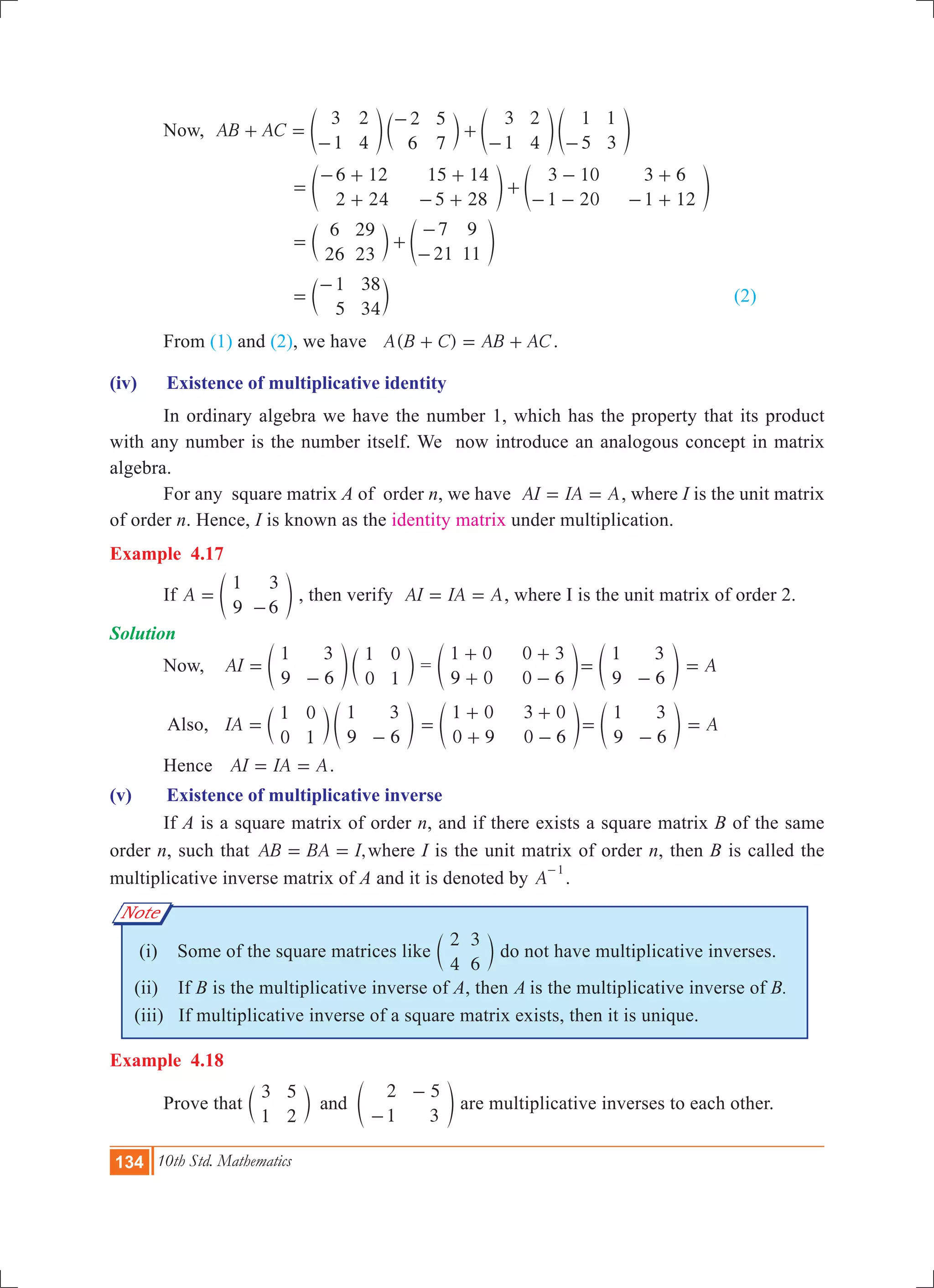 134 10th Std. Mathematics
Note
	 Now, AB AC
3
1
2
4
2
6
5
7
3
1
2
4
1
5
1
3
+ =
-
-
+
- -
e c e eo m o o
			
6 12
2 24
15 14
5 28
3 10
1 20
3 6
1 12
=
- +
+
+
- +
+
-
- -
+
- +
e eo o
		 	
6
26
29
23
7
21
9
11
= +
-
-
c em o
			
1
5
38
34
=
-
c m							 (2)
	 From (1) and (2), we have ( )A B C AB AC+ = + .
(iv)	 Existence of multiplicative identity
	 In ordinary algebra we have the number 1, which has the property that its product
with any number is the number itself. We now introduce an analogous concept in matrix
algebra.
	 For any square matrix A of order n, we have AI IA A= = , where I is the unit matrix
of order n. Hence, I is known as the identity matrix under multiplication.
Example 4.17
	 If A
1
9
3
6
=
-
e o , then verify AI IA A= = , where I is the unit matrix of order 2.
Solution
	 Now, 	 AI
1
9
3
6
1
0
0
1
=
-
e co m =
1 0
9 0
0 3
0 6
+
+
+
-
e o
1
9
3
6
=
-
e o A=
	 Also,	 IA
1
0
0
1
1
9
3
6
=
-
c em o
1 0
0 9
3 0
0 6
=
+
+
+
-
e o
1
9
3
6
=
-
e o A=
	 Hence AI IA A= = .
(v)	 Existence of multiplicative inverse
	 If A is a square matrix of order n, and if there exists a square matrix B of the same
order n, such that ,AB BA I= = where I is the unit matrix of order n, then B is called the
multiplicative inverse matrix of A and it is denoted by A
1-
.
(i) Some of the square matrices like
2
4
3
6
c m do not have multiplicative inverses.
(ii) If B is the multiplicative inverse of A, then is the multiplicative inverse of B.
(iii) If multiplicative inverse of a square matrix exists, then it is unique.	
Example 4.18
	 Prove that
3
1
5
2
2
1
5
3
and
-
-
c em o are multiplicative inverses to each other.
 