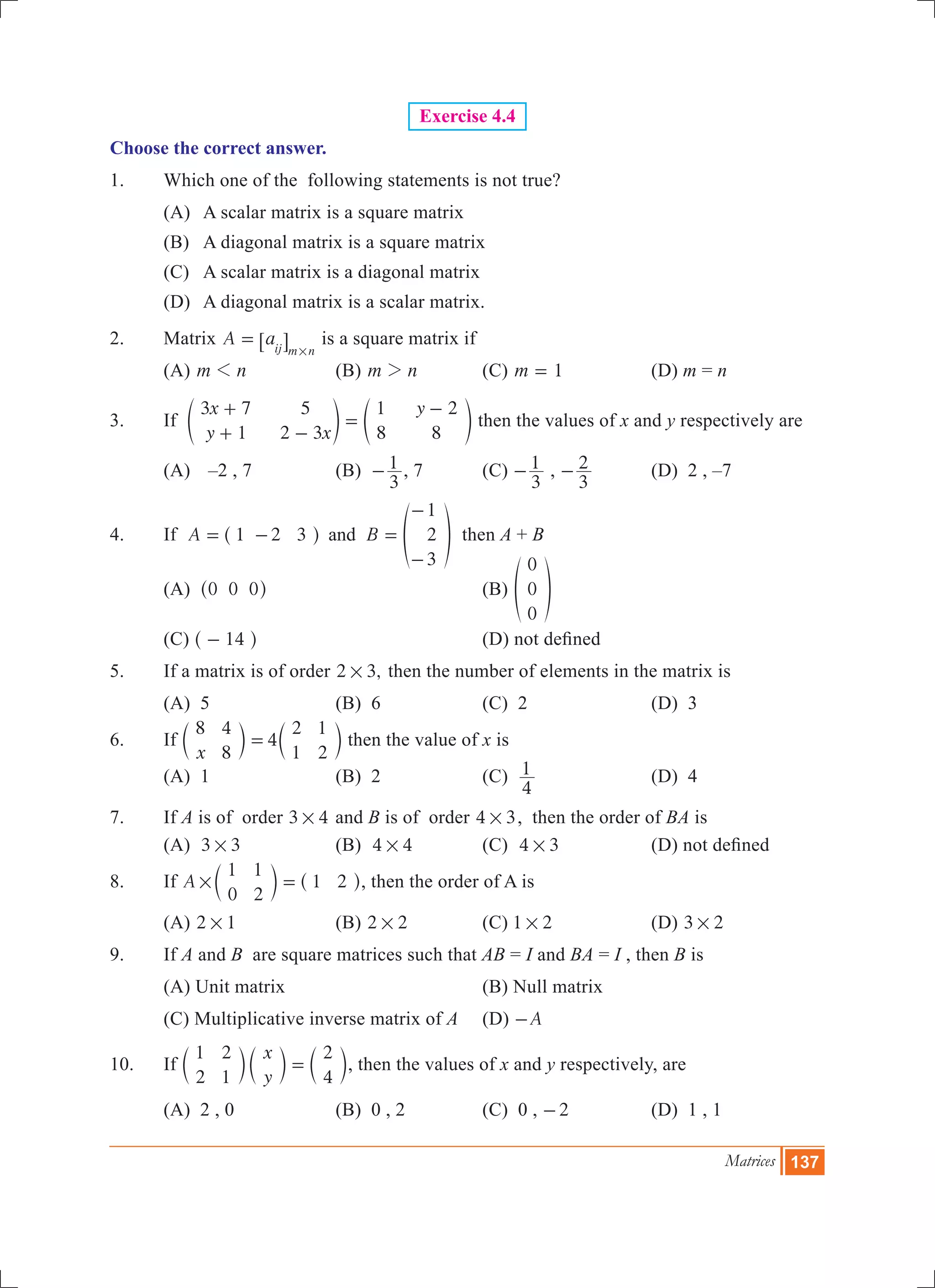 Matrices 137
Exercise 4.4
Choose the correct answer.
1.	 Which one of the following statements is not true?	
	 (A) 	 A scalar matrix is a square matrix	
	 (B) 	A diagonal matrix is a square matrix
	 (C) 	A scalar matrix is a diagonal matrix	
	 (D) 	 A diagonal matrix is a scalar matrix.
2.	 Matrix A aij m n
=
#
6 @ is a square matrix if
	 (A) m n1 	 (B) m n2 	 (C) m 1= 	 (D) m = n
3.	 If
x
y x
y3 7
1
5
2 3
1
8
2
8
+
+ -
=
-
e eo o then the values of x and y respectively are
	 (A) 	 –2 , 7	 (B)
3
1- , 7	 (C)
3
1- ,
3
2- 	 (D) 2 , –7
4.	 If A B1 2 3
1
2
3
and= - =
-
-
^ fh p then A + B
	 (a) 0 0 0^ h		 (b)
0
0
0
f p
	 (c) 14-^ h 		 (d) not defined
5.	 If a matrix is of order ,2 3# then the number of elements in the matrix is
	 (a) 5	 (b) 6	 (c) 2	 (d) 3
6.	 If 4
x
8 4
8
2
1
1
2
=c cm m then the value of x is
	 (a) 1	 (b) 2	 (c)
4
1 	 (d) 4
7.	 If A is of order 3 4# and B is of order 4 3# , then the order of BA is
	 (a) 3 3# 	 (b) 4 4# 	 (c) 4 3# 	 (d) not defined
8.	 If A
1
0
1
2
1 2# =c ^m h, then the order of A is
	 (a) 2 1# 	 (b) 2 2# 	 (c) 1 2# 	 (d) 3 2#
9.	 If A and B are square matrices such that AB = I and BA = I , then B is
	 (A) Unit matrix		 (B) Null matrix
	 (C) Multiplicative inverse matrix of A	 (D) A-
10.	 If
x
y
1
2
2
1
2
4
=c c cm m m, then the values of x and y respectively, are
	 (a) 2 , 0 	 (b) 0 , 2	 (c) 0 , 2- 	 (d) 1 , 1
 