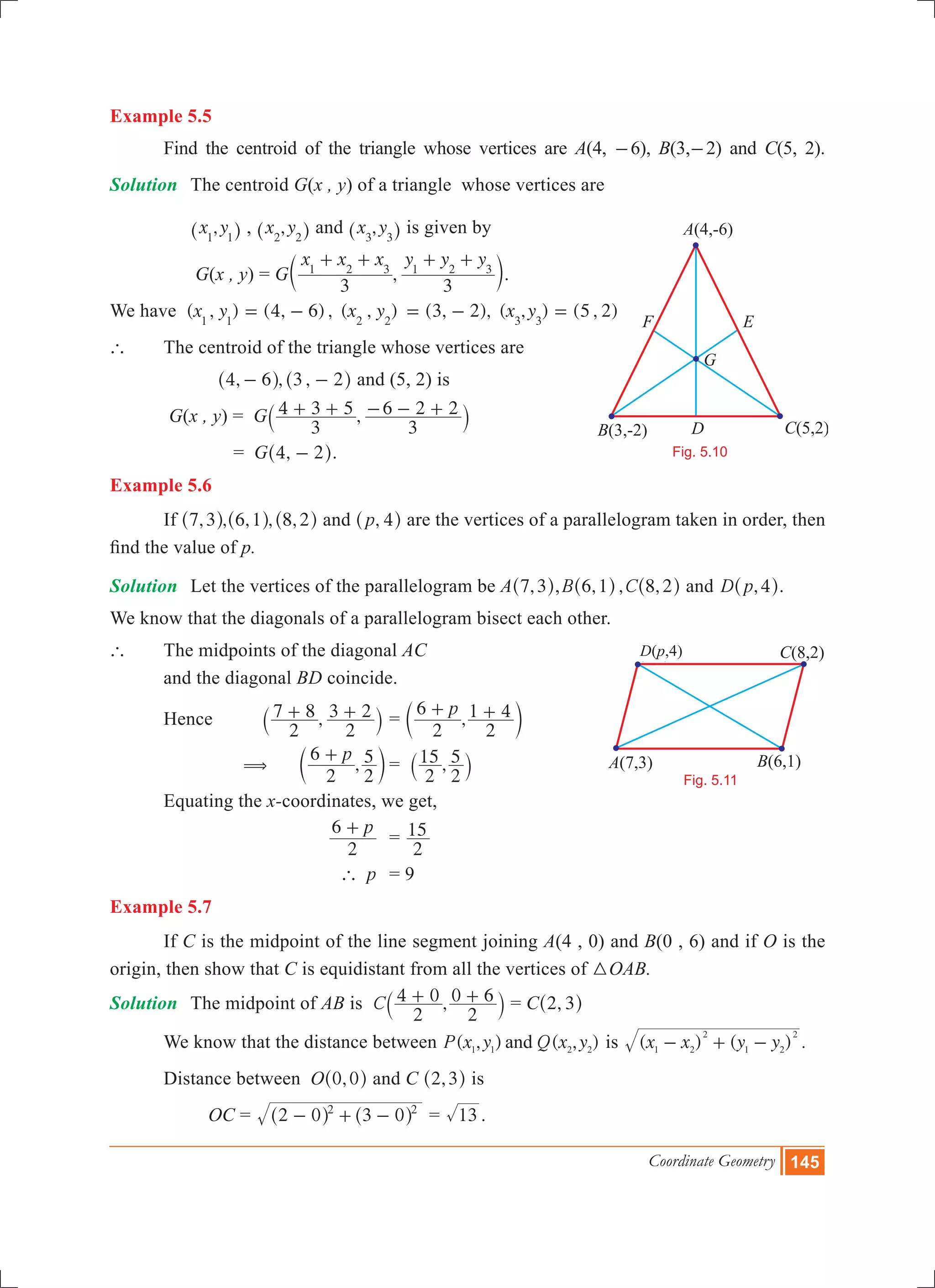 Coordinate Geometry 145
Example 5.5
	 Find the centroid of the triangle whose vertices are A(4, -6), B(3,-2) and C(5, 2).
Solution	 The centroid G(x , y) of a triangle whose vertices are
		 ,x y1 1^ h , ,x y2 2^ h and ,x y3 3^ h is given by
		 G(x , y) = G ,
x x x y y y
3 3
1 2 3 1 2 3
+ + + +
c m.
We have ( , ) (4, 6) , ( , )x y x y1 1 2 2
= - (3, 2), ( , ) (5 , 2)x y3 3
= - =
`	 The centroid of the triangle whose vertices are
	 , , ,4 6 3 2- -^ ^h h and (5, 2) is
G(x , y) = G ,
3
4 3 5
3
6 2 2+ + - - +` j
			 = G ,4 2-^ h.
Example 5.6
	 If , , , ,7 3 6 1^ ^h h ,8 2^ h and ,p 4^ h are the vertices of a parallelogram taken in order, then
find the value of p.
Solution	 Let the vertices of the parallelogram be A ,7 3^ h, , , ,B C6 1 8 2^ ^h h and ,D p 4^ h.
We know that the diagonals of a parallelogram bisect each other.
` 	 The midpoints of the diagonal AC
	 and the diagonal BD coincide.
	 Hence 	 ,
2
7 8
2
3 2+ +` j 	= ,
p
2
6
2
1 4+ +c m
	 ( 	 ,
p
2
6
2
5+
c m	= ,
2
15
2
5
` j
	 Equating the x-coordinates, we get,
			
p
2
6 +
	=
2
15
			 p` 	 = 9
Example 5.7
	 If C is the midpoint of the line segment joining A(4 , 0) and B(0 , 6) and if O is the
origin, then show that C is equidistant from all the vertices of 3OAB.
Solution 	 The midpoint of AB is ,C
2
4 0
2
0 6+ +` j = C ,2 3^ h
	 We know that the distance between ( , ) ( , )P x y Q x yand1 1 2 2
is ( ) ( ) .x x y y1 2
2
1 2
2
- + -
	 Distance between O ,0 0^ h and C ,2 3^ h is
		 OC 	= 2 0 3 02 2
- + -^ ^h h = 13 .
B(3,-2)
A(4,-6)
C(5,2)
G
D
F E
Fig. 5.10
B(6,1)A(7,3)
C(8,2)D(P,4)
Fig. 5.11
D(p,4)
 