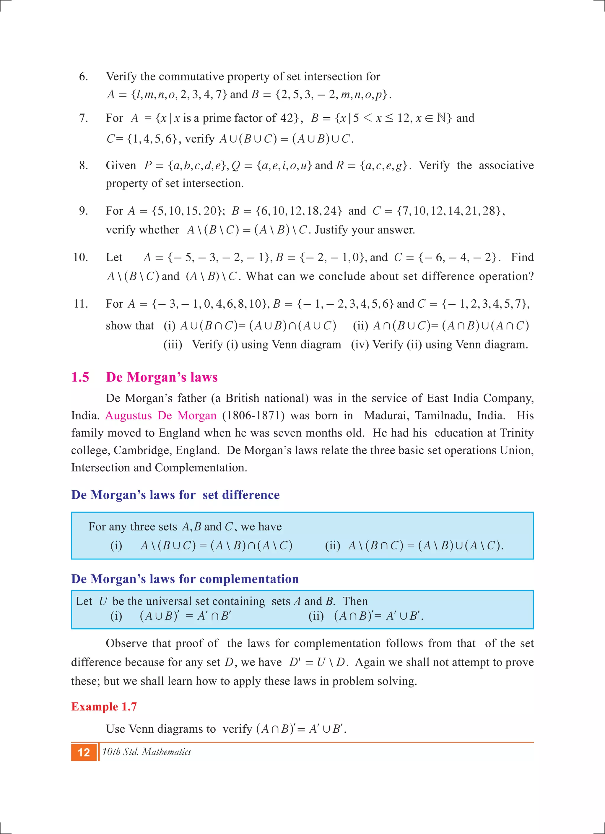 12 10th Std. Mathematics
	 6.	 Verify the commutative property of set intersection for
		 { , , , , 2, 3, 4, 7} {2, 5, 3, 2, , , , }A l m n o B m n o pand= = - .
	 7.	 For A	= { 4 }x x 2is a prime factor of; , { 5 12, }B x x x N1; # != and
C= { , , , }1 4 5 6 , verify A B C A B C, , , ,=^ ^h h .	
	 8.	 Given { , , , , }, { , , , , } { , , , }P a b c d e Q a e i o u R a c e gand= = = . Verify the associative
property of set intersection.
	 9.	 For {5,10,15, 20}; {6,10,12,18,24} {7,10,12,14,21,28}A B Cand= = = ,
		 verify whether    A B C A B C=^ ^h h . Justify your answer.
	10.	 Let { 5, 3, 2, 1}, { 2, 1,0}, { 6, 4, 2}A B Cand= - - - - = - - = - - - . Find
  (  ) A B C A B Cand^ h . What can we conclude about set difference operation?
	11.	 For { 3, 1, 0, 4,6,8,10}, { 1, 2, 3,4,5,6} { 1, 2,3,4,5,7},A B Cand= - - = - - = -
		 show that (i) A B C, +^ h= A B A C, + ,^ ^h h (ii) A B C+ ,^ h= A B A C+ , +^ ^h h
(iii) Verify (i) using Venn diagram (iv) Verify (ii) using Venn diagram.
1.5 	 De Morgan’s laws
	 De Morgan’s father (a British national) was in the service of East India Company,
India. Augustus De Morgan (1806-1871) was born in Madurai, Tamilnadu, India. His
family moved to England when he was seven months old. He had his education at Trinity
college, Cambridge, England. De Morgan’s laws relate the three basic set operations Union,
Intersection and Complementation.
De Morgan’s laws for set difference
For any three sets ,A B Cand , we have
	 (i)	 A B C,^ h =  A B A C+^ ^h h (ii) A B C+^ h =  A B A C,^ ^h h.
De Morgan’s laws for complementation
Let U be the universal set containing sets A and B. Then
	 (i)	 A B, l^ h 	 = A B+l l (ii) A B+ l^ h = A B,l l.
	 Observe that proof of the laws for complementation follows from that of the set
difference because for any set D, we have ' D U D= . Again we shall not attempt to prove
these; but we shall learn how to apply these laws in problem solving.
Example 1.7
	 Use Venn diagrams to verify A B A B+ ,=l l l^ h .
 