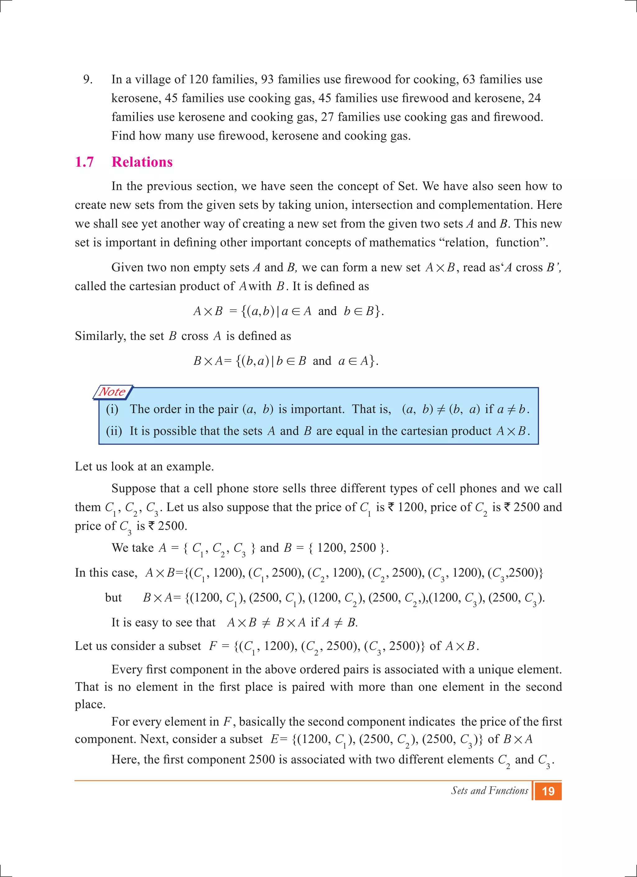 Sets and Functions 19
Note
	 9.	 In a village of 120 families, 93 families use firewood for cooking, 63 families use
kerosene, 45 families use cooking gas, 45 families use firewood and kerosene, 24
families use kerosene and cooking gas, 27 families use cooking gas and firewood.
Find how many use firewood, kerosene and cooking gas.
1.7	 Relations
	 In the previous section, we have seen the concept of Set. We have also seen how to
create new sets from the given sets by taking union, intersection and complementation. Here
we shall see yet another way of creating a new set from the given two sets A and B. This new
set is important in defining other important concepts of mathematics “relation, function”.
	 Given two non empty sets A and B, we can form a new set A B# , read as‘A cross B’,
called the cartesian product of Awith B. It is defined as
	 A B# 	 = ,a b a A b Band; ! !^ h" ,.
Similarly, the set B cross A is defined as
B A# = ,b a b B a Aand; ! !^ h" ,.
(i) 	The order in the pair ( , )a b is important. That is, ( , ) ( , )a b b a! if a b! .
(ii) 	It is possible that the sets A and B are equal in the cartesian product A B# .
Let us look at an example.
	 Suppose that a cell phone store sells three different types of cell phones and we call
them C1
, C2
, C3
. Let us also suppose that the price of C1
is ` 1200, price of C2
is ` 2500 and
price of C3
is ` 2500.
	 We take A = { C1
, C2
, C3
} and B = { 1200, 2500 }.
In this case, A B# ={(C1
, 1200), (C1
, 2500), (C2
, 1200), (C2
, 2500), (C3
, 1200), (C3
,2500)}
but B A# = {(1200, C1
), (2500, C1
), (1200, C2
), (2500, C2
,),(1200, C3
), (2500, C3
).
	 It is easy to see that A B# ! B A# if A ! B.
Let us consider a subset F = {(C1
, 1200), (C2
, 2500), (C3
, 2500)} of A B# .
	 Every first component in the above ordered pairs is associated with a unique element.
That is no element in the first place is paired with more than one element in the second
place.
	 For every element in F, basically the second component indicates the price of the first
component. Next, consider a subset E= {(1200, C1
), (2500, C2
), (2500, C3
)} of B A# 	
	 Here, the first component 2500 is associated with two different elements C2
and C3
.
 